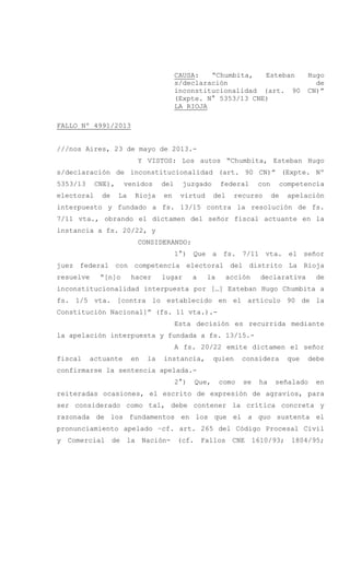 CAUSA: “Chumbita, Esteban Hugo
s/declaración de
inconstitucionalidad (art. 90 CN)”
(Expte. N° 5353/13 CNE)
LA RIOJA
FALLO Nº 4991/2013
///nos Aires, 23 de mayo de 2013.-
Y VISTOS: Los autos “Chumbita, Esteban Hugo
s/declaración de inconstitucionalidad (art. 90 CN)” (Expte. Nº
5353/13 CNE), venidos del juzgado federal con competencia
electoral de La Rioja en virtud del recurso de apelación
interpuesto y fundado a fs. 13/15 contra la resolución de fs.
7/11 vta., obrando el dictamen del señor fiscal actuante en la
instancia a fs. 20/22, y
CONSIDERANDO:
1°) Que a fs. 7/11 vta. el señor
juez federal con competencia electoral del distrito La Rioja
resuelve “[n]o hacer lugar a la acción declarativa de
inconstitucionalidad interpuesta por […] Esteban Hugo Chumbita a
fs. 1/5 vta. [contra lo establecido en el artículo 90 de la
Constitución Nacional]” (fs. 11 vta.).-
Esta decisión es recurrida mediante
la apelación interpuesta y fundada a fs. 13/15.-
A fs. 20/22 emite dictamen el señor
fiscal actuante en la instancia, quien considera que debe
confirmarse la sentencia apelada.-
2°) Que, como se ha señalado en
reiteradas ocasiones, el escrito de expresión de agravios, para
ser considerado como tal, debe contener la crítica concreta y
razonada de los fundamentos en los que el a quo sustenta el
pronunciamiento apelado –cf. art. 265 del Código Procesal Civil
y Comercial de la Nación- (cf. Fallos CNE 1610/93; 1804/95;
 
