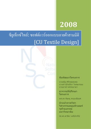2008 
ซียูเท็กซ์ไทล์: ซอฟต์แวร์ออกแบบลายผ้าสามมิติ 
[CU Textile Design] 
ทีมพัฒนาโครงการ 
นายณัฐ ศรีกฤษณพล 
นางสาวอัจฉริยา วิเศษเกษม 
นายอาชว์ สรรพอาษา 
อาจารย์ที่ปรึกษา 
โครงการ 
ผศ.ดร พิษณุ คนองชัยยศ 
หัวหน้าภาควิชา 
วิศวกรรมคอมพิวเตอร์ 
จุฬาลงกรณ์ 
มหาวิทยาลัย 
รศ.ดร.สาธิต วงศ์ประทีป 
 