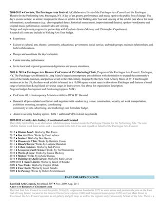 2008-2013 ● Co-chair, The Patchogue Arts Festival, A Collaborative Event of the Patchogue Arts Council and the Patchogue
Theatre for the Performing Arts, Patchogue, NY. A day of art, poetry, performance, and music open to the public free of charge. The
day’s events include: an artists’ reception for those on exhibit in the Walking Arts Tour and viewing of the exhibit (see above for more
information); a performance (e.g.: choreographed dance, historical reenactment, improvisational theatre); spoken- word/poetry and
original music performance; curated video-art viewing.  
Design and implement program (in partnership with Co-chairs Jessica McAvoy and Christopher Capobianco):  
Research all costs and include in Walking Arts Tour budget.
• Experience:
• Liaison to cultural, arts, theatre, community, educational, government, social service, and trade groups; maintain relationships, and
build collaborations.
• Design and coordinate the day’s schedule.
• Curate mid-day performance.
• Invite local and regional government dignitaries and ensure attendance.
2009 & 2011 ● Patchogue Arts Biennial Co-Curator & Pr/ Marketing Chair, Program of the Patchogue Arts Council, Patchogue,
NY. The Patchogue Arts Biennial is Long Island's largest contemporary art exhibition with the mission to expand the community's
view of the trends, function, and purpose of art in the 21st century. Inspired by the New York Armory Show of 1913 that brought
modern art to the US, the three-week exhibit is housed in a 10,000 square vacant space in downtown Patchogue and features a broad
range of artists from Long Island at various stages in their careers. See above for organization description.  
Program budget development and fundraising (approx. $63k):
• Co-Curate 40 + Contemporary Artists to exhibit in 09’ & 11’ Biennial
• Research all press related cost factors and negotiate with vendors (e.g. venue, construction, security, art work transportation,
exhibition mounting, reception, coordinating  
community events, advertising, and marketing); and formulate budget.
• Assist in securing funding approx. $40k + additional $23k in-kind negotiated).
2009-2012 ● Lobby Arts Gallery: Coordinated and Curated
The Lobby Art Gallery is an alternation exhibition space located inside the Patchogue Theatre for the Performing Arts. The solo
exhibits feature work local artists and is co-curated with John Cino and myself on behalf of the Patchogue Arts Council.
2012 ● Distant Lands: Works by Dan Fusco
2012 ● You Are Here: Works by Dan Lachacz
2012 ● Instinct: Works by Ben Owens
2012 ● Dreams In White: Works by Beatrice Croon
2011 ● Blood Flowers: Works by Lorraine Ramekin
2011 ● Urban revisions: Works by Jack Pierce
2011 ● Lessons in Earth Science:Works by Ted Stamatelos
2010 ● Works of Goya: Works by Jessica McAvoy
2010 ● Motion: Works by JoAnne Dumas
2010 ● Paintings by Rani Carson: Works by Rani Carson
2009/2010 ● Nature Spirits: Works by Janell O’Rourke
2009 ● New Works: Works by Clayton Orhek
2009 ● Face North: Works by Jason Paradis
2009 ● In Passing: Works by Robert Mielenhausen
EAST END ARTS COUNCIL
East End Arts Council, Riverhead, NY ● Nov. 2009-Aug. 2011
ARTIST IN RESIDENCY COORDINATOR
The East End Arts Council is a not-for-profit, 501(c)(3) corporation founded in 1972 to serve artists and promote the arts on the East
End of Long Island. Located in the historic Davis-Corwin (circa 1840) and Benjamin homes (circa 1850) on East Main Street in
Riverhead, the Arts Council operates an art gallery and gift shop, as well as the region's only Community School of the Arts. There is a
 
