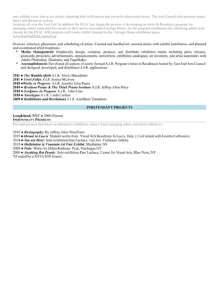new exhibit every four to six weeks, featuring both well-known and yet-to-be-discovered artists. The Arts Council also presents music,
dance and theatre at various
locations all over the East End. In addition the EEAC has began the process of developing an Artist In Residence program for
emerging artists come and live on site in their newly renovated Carriage House. As the program coordinator the following artists were
chosen for the EEAC AIR program with a solo exhibit featured in the Carriage House exhibition space.
www.EastEndArtsCouncil.org
Oversaw selection, placement, and scheduling of artists. Curated and handled art, assisted artists with exhibit installation, and planned
and coordinated artist receptions.
• Media Management: Graphically design, compose, produce, and distribute exhibition media including press releases,
postcards, press kits, advertisements, announcements, newsletters, exhibition catalogues, art inventory, and artist statements with
Adobe Photoshop, Illustrator, and PageMaker
• Accomplishment: Developed all aspects of newly formed A.I.R. Program (Artist in Residence) hosted by East End Arts Council
and designed, developed, and distributed A.I.R. applications
2011 ● The Humble Quilt A.I.R. Maria Macedonio
2011 ● Fowl Folies A.I.R. Jessica McAvoy
2010 ●Works in Progress A.I.R. Jennifer Gioe Peper
2010 ● Resident Potato & The Think Potato Institute A.I.R. Jeffrey Allen Price
2010 ● Sculpture In Progress A.I.R. John Cino
2010 ● Narcitypes A.I.R. Linda Carlsen
2009 ● Rabbitholes and Revelations A.I.R. AnnMarie Tornabene
INDEPENDANT PROJECTS
LongIsland/ NYC ● 2006-Present
INDEPENDANT PROJECTS
Personal projects that focus on alternative exhibition venues, local emerging artists and artist collectives.
2015 ● Rustography: By Jeffrey Allen PriceToast
2015 ●Abroad in Lucca: Student works from Visual Arts Residency In Lucca, Italy. ( Co-Curated with Loretta Corbisiero)
2014 ● You are Here: Solo exhibition Dan Lachacz, 2nd Ave. Firehouse Gallery
2013 ● Hullabaloo @ Fountain Art Fair Exhibit, Manhattan NY
2009 ● Pods: Works by Debra Rodman- Peck, Patchogue,NY
2006 ● Anything But People: Solo exhibition Dan Lachacz, Center for Visual Arts, Blue Point, NY
*(Funded by a NYFA SOS Grant)
 