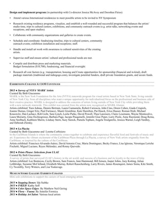 Design and implement program (in-partnership with Co-director Jessica McAvoy and Dorothea Fleiss):
• Attend various International residencies to meet possible artists to be invited to NY Symposium
• Research existing residency programs, visualize, and establish a well-rounded and successful program that balances the artists’
studio time, trips to cultural centers, exhibitions, and community outreach events (e.g. artist talks, networking events and
receptions, and open studios).
• Collaborate with community organizations and galleries to create events.
• Schedule and coordinate: fundraising timeline, trips to cultural centers, community  
outreach events; exhibition installation and receptions; staff.
• Handle and install art work with awareness to cultural sensitivities of the creating  
artists.
• Supervise staff and ensure artists’ cultural and professional needs are met.
• Compile and distribute press and marketing materials. 
Budget formulation ($10,700), fundraising, and financial oversight:
• Research all cost factors (e.g.: transportation; housing and Create opportunities for sponsorship (financial and in-kind), draft
package materials (traditional and indiegogo.com), investigate potential funders, draft private foundation grants, and secure funds.
EXHIBITIONS CURATED AT IAM CONTINUED
2013 ● Survey of NYFA ‘MARK’Artists
Curated By Beth Giacummo
MARK is the New York Foundation for the Arts (NYFA) statewide program for visual artists based in New York State, living outside
of New York City, from all disciplines who want a unique opportunity for individualized focus on the professional and business side of
their creative practice. MARK is designed to address the concerns of artists living outside of New York City while providing them
with a new network statewide. This exhibit was curated from the artists now recognized as MARK Alumni.
Artists exhibited: Yura Admas, Dennis Bertram, Laura Cannamela, Robert Carioscia, John Cino, Oreen Cohen, Giada Crispiels,
Joanne Dumas, Ginger Ertz, Paul Farinacci, Shanti Grumbine, Kate Hamilton, Pat Hauck, Erica Hauser, Roman Hrab, Michael
Krasowitz, Dan Lachacz, Rob Licht, Sara Lynch, Leslie Parke, David Powell, Thea Lanzisero, Claire Lesemann, Wayne Montecalvo,
Laura Moriarty, Gina Occhiogrosso, Barbara Page, Iacopo Pasquinelli, Jennifer Gioe Peper, Larry Poole, Anne Raymond, Doug Reina,
Anne Seelbach, Kathleen Sherin, Lindsay Stern, Suzy Sureck, Pamela Topham, Angela Voulgarelis, Jessica Warner, Leigh Yardley,
and Deborah Zlotsky.
2013 ● La Placita
Curated by Beth Giacummo and Loretta Corbisiero
In the Caribbean Islands is where the community comes together to celebrate and experience flavorful food and festivals of music and
art. Experience the vibrant excitement of the Caribbean Plaza through La Placita, a survey of New York artists originally from the
Caribbean, or inspired by the culture of the Caribbean.
Artists exhibited: Francisco Alvarado-Juárez, David Antonio Cruz, Maria Dominguez, Becky Franco, Lisa Iglesias, Veronique Leriche
Fischetti, Miguel Luciano, Reyes Melendez, and Ronny Quevedo.
2012 ● Prints Please: Selections from ULAE
Curated By Beth Giacummo
A survey of prints that surveyed ULAE’s history in the art world, and success of a business and its loyalty to the town of Islip.
Artists exhibited: Lee Bontecou, Cecily Brown, Sam Francis, Jane Hammond, Bill Jensen, Jasper Johns, Joey Kotting, Julian
Lethbridge, Suzanne McClelland, Elizabeth Murray, Robert Rauschenberg, Larry Rivers, James Rosenquist, James Siena, Kiki Smith,
Cy Twombly, Terry Winters, and Lisa Yuskavage.
MUSEUM STORE GALLERY EXHIBITS CURATED
Mini solo exhibitions to support the careers of local emerging artists.
2015 ● Stepping Stones: Ida Siebke
2015 ● INKED: Kathy Seff
2014 ● Color Space Edges: By Matthew Neil Gering
2014 ● Flora – Fauna: By Jennifer Formica
2013 ● Holiday Art Salon: Various local artists
 