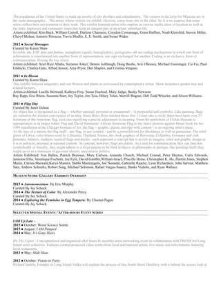The population of the United States is made up mostly of city dwellers and suburbanites. The visitors to the Islip Art Museum are in
the same demographic. The artists whose visions we exhibit, likewise, come from one or the other. So it is no surprise that some
artists reflect their environment in their work. This exhibit featured artists who explore in various media ideas of location as well as
the links, highways and commuter trains that form an integral part of an urban/ suburban life.
Artists exhibited: Kim Beck, William Carroll, Darlene Charneco, Corydon Cowansage, Grant Haffner, Noah Klersfeld, Steven Miller,
Cheryl Molnar, Antonio Petracca, Travis Shaffer, E. E. Smith, and Susan Wides.
2012 ● Secret Messages
Curated by Karen Shaw
Invisible ink, ESP, dots and dashes, semaphore signals, hieroglyphics, pictograms--all are coding mechanisms in which one form of
information is transformed into another form of representation, one sign exchanged for another. Coding is an exclusive form of
communication. Having the key is key.
Artists exhibited: Ariel Ruiz Altaba, Suzanne Anker, Dennis Ashbaugh, Doug Beube, Aric Obrosey, Michael Ensminger, Cui Fei, Paul
Glabicki, Charles Gute, Alfred Jensen, Amy Pryor, Dee Shapiro, and Cristina Vergano.
2011 ● In Bloom
Curated by Karen Shaw
This exhibit featured imaginary and real flowers and plants as envisioned by contemporary artists. Show includes a garden tour and
related lectures.
Artists exhibited: Lucille Bertrand, Kathryn Frey, Susan Hoeltzel, Mary Judge, Becky Newsom 
Ray Rapp, Eric Rhein, Susanna Starr, Joy Taylor, Jim Toia, Hilary Tolan, Merrill Wagner, Deb Todd Wheeler, and Alison Williams.
2011 ● Flag Day
Curated By Janet Goleas
An object that is designated as a flag -- whether national, personal or ornamental -- is purposeful and symbolic. Like painting, flags
are rooted in the distinct conveyance of an idea. Since Betsy Ross stitched those first 13 stars into a circle, there have been over 27
iterations of the American flag, each one signifying a precise adjustment in meaning. From the patriotism of Childe Hassam to
appropriation as in Jasper Johns' Flag and David Hammons' African American Flag to the fierce protests against Dread Scott for his
1989 installation at the Chicago Institute of Art, the flag -- graphic, plastic and ripe with content - is an ongoing artist's muse.
As the face of a nation, the flag itself - any flag, in any country - can be a powerful tool for dissidence as well as patriotism. The solid
green of Libya; color triunes used by Lithuania, Thailand, France; the sleek graphics of Botswana, Columbia, Germany and club
pennants, banners, markers, nautical flags and decals - each represent a concept that is as rich in imagery, color and graphic design as
it is in political, personal or national content. In concept, however, flags are plastic. As a tool for communication they can function
symbolically or literally; they might adhere to a fixed pattern or be fluid in theory or philosophy or perhaps, like painting itself, they
might serve as a statement of personal identity unrelated to politics.
Artists Exhibited: Ivin Ballen, Patrick Brennan, Mary Carlson, Amanda Church, Michael Conrad, Peter Dayton, Carla Edwards,
Jameson Ellis, Veronique Fischetti, Joe Fyfe, David Gamble,William Graef, Priscilla Heine, Christopher K. Ho, Darren Jones, Stephen
Maine, Christa Maiwald,Karyn Mannix, Bobbi Mastrangelo, Joe Nanashe, Gabrielle Raacke, Lynn Richardson, John Salvest, Matthew
Satz, Andrew Schoultz, Robert Seng, Michael Solomon, Rafael Vargas-Suarez, Banks Violette, and Ryan Wallace.
MUSEUM STORE GALLERY EXHIBITS OVERSEEN
2015 ● Automomentum: By Eric Murphy
Curated By Jay Schuck
2014 ● The Texture of Color: By Alexander Percy
Curated By Jay Schuck
2014 ● Exploring the Feminine in Egg Tempera: By Chasten Pagan
Curated By Jay Schuck
SELECTED SPECIAL EVENTS / AFTER-HOURS EVENT SERIES
IAM Up Late -
2015 ● October: Weird Science Soirée
2015 ● August: I AM Pumped
2014 ● May: It’s Getty Hairy
Hit The Lights - Conceptualized and organized after hours bi-monthly artist networking event in collaboration with FRESH Art Long
Island artist collective. Features curated projected video works from local and national artists, live music and refreshments featuring
local restaurants.
2013 ● May: Slide Slam
2012 ● October: Potato to Party
Richard Stabile, Founder of Long Island Vodka will explain the process of this North Shore Distillery with a behind the scenes look at
 