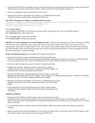 • Design and facilitate all festival graphics, printed media and distribute press and marketing materials (press releases, print and web  
advertisements, post cards, maps of artists’ locations, t-shirts, podcasts, all event and gallery signage, etc.)
• Prepare a comprehensive media outreach plan for each festival.
• Research all cost factors and negotiate with vendors e.g.: distributing calls for artists,  
exhibition mounting, and advertising, marketing and media costs.
2011- 2013 ● Patchogue Arts Gallery: Coordinated and Co-Curated
The Patchogue Arts Gallery is an exhibition space run by the Patchogue Arts Council. The galleries mission is to present a variety of
Contemporary art exhibitions and is co-curated with John Cino, Lori
Devlin and myself on behalf of the Patchogue Arts Council.
2013 ● Nature/Nurture:
Artists exhibited: Bill Shillalies, Chris Delloiacono, Rosanne Ebner, Kyeong Guk Jeon, Anti Liu and Eileen Sackman
2012 ● Both Sides Now: Robert/ Bob Carter
2012 ● Art of the Forge: Racheal and Tim Miller
2012 ● Richard Smith: Paintings and Drawings
2008-2013 ● Co-chair, Patchogue Arts Council Walking Arts Tour, A Program of the Patchogue Arts Council, Patchogue, NY. This
is an alternative space exhibit where artists submit their work to be selected for display in the windows and storefronts of local
businesses and vacant spaces for approximately 8 weeks. The program creates a gallery-caliber curated art exhibit which encourages
foot traffic through a section of downtown with many retail vacancies exposing the general public to current, contemporary art forms,
and minimizing sections of community blight.
Design and implement program (in partnership with Co-chairJessica McAvoy):
• Research existing local, regional, and international programs of similar focus;  
liaison with coordinators similar events and community stakeholders; and brainstorm solutions to community revitalization needs
to ensure the program had a clear vision of promoting both the arts and the downtown district of the community.
• Create artist calls and legal waivers, and oversee their completion and filing.
• Schedule and coordinate: fundraising timeline, art drop off and exhibition  
installation for the works of over 40 artists; coordination with the Patchogue Arts  
Festival (see below for more information) and volunteers.
• Design and distribute press and marketing materials (press releases, print and web  
advertisements, post cards, maps of artists’ locations, t-shirts, podcasts, etc.). Budget formulation (approx.: 2008/09 $1k, 2009 $3k,
2010 $5k, 2011 $5k, 2012 $4k), fundraising, and financial oversight:
• Research all cost factors and negotiate with vendors e.g.: distributing calls for artists,  
exhibition mounting, and advertising, marketing and media costs, and formulate  
budgets.
• Create opportunities for sponsorship (financial and in-kind), compile package  
materials, investigate potential funders, draft private and government grants, and  
secure funds.
Exhibition installation:
• Examine up to forty different exhibition spaces each event; negotiate with retailers  
and building owners for participation and ensure waivers are received; solve technical aspects of installing a variety of artistic
medias in alternative spaces; provide guidance for site specific installation pieces, and train interns and volunteers on how to install
safely and securely.
• Co-curate (2008 and 2013) ensuring a cohesive exhibit of gallery caliber with cultural, retailer, and community sensitivities
respected.
• Appoint outside curators and provide guidance for the selection and display of the art ensuring a cohesive exhibit of gallery caliber
with cultural, retailer, and community sensitivity respected (2009-2012).
 