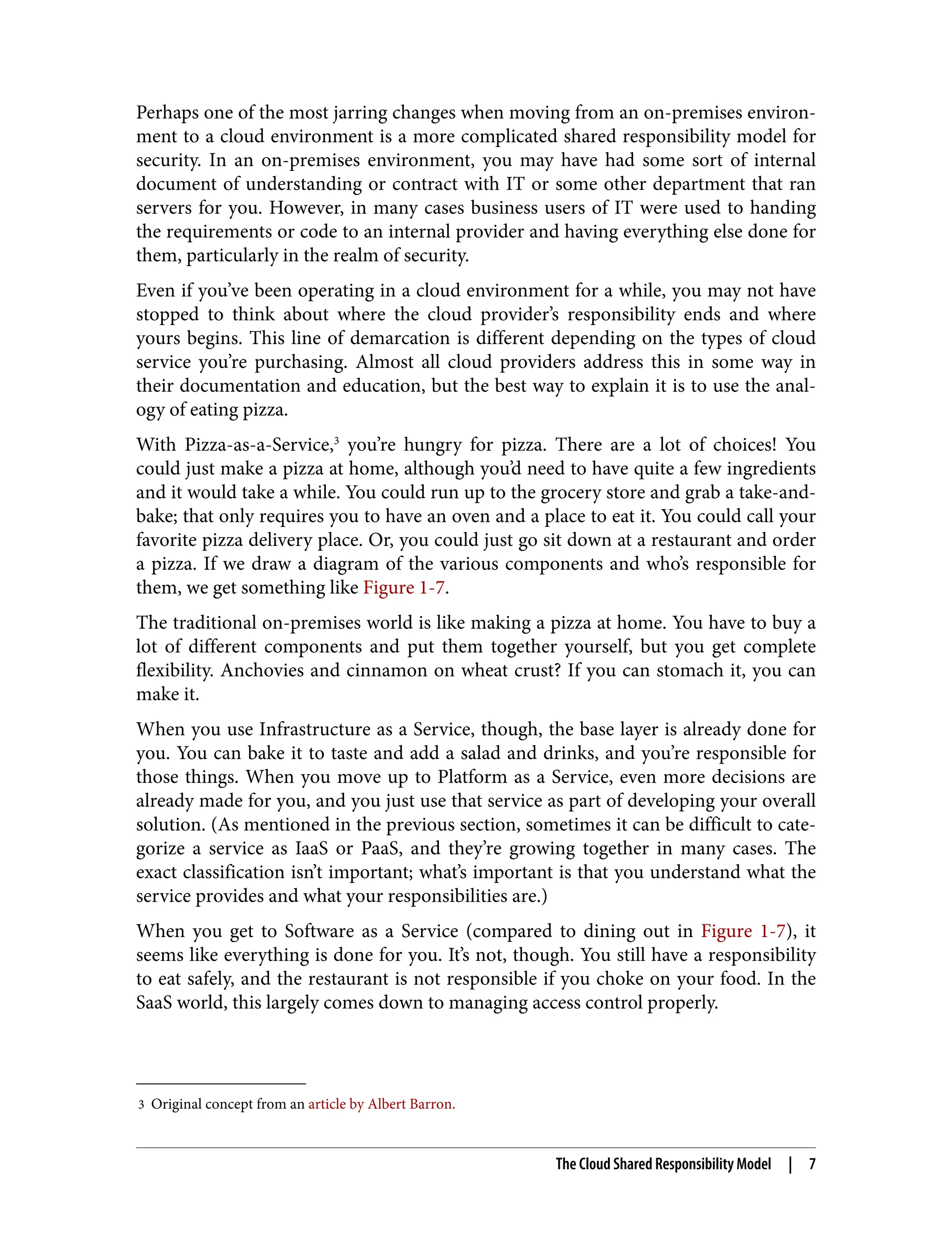 3 Original concept from an article by Albert Barron.
Perhaps one of the most jarring changes when moving from an on-premises environ‐
ment to a cloud environment is a more complicated shared responsibility model for
security. In an on-premises environment, you may have had some sort of internal
document of understanding or contract with IT or some other department that ran
servers for you. However, in many cases business users of IT were used to handing
the requirements or code to an internal provider and having everything else done for
them, particularly in the realm of security.
Even if you’ve been operating in a cloud environment for a while, you may not have
stopped to think about where the cloud provider’s responsibility ends and where
yours begins. This line of demarcation is different depending on the types of cloud
service you’re purchasing. Almost all cloud providers address this in some way in
their documentation and education, but the best way to explain it is to use the anal‐
ogy of eating pizza.
With Pizza-as-a-Service,3
you’re hungry for pizza. There are a lot of choices! You
could just make a pizza at home, although you’d need to have quite a few ingredients
and it would take a while. You could run up to the grocery store and grab a take-and-
bake; that only requires you to have an oven and a place to eat it. You could call your
favorite pizza delivery place. Or, you could just go sit down at a restaurant and order
a pizza. If we draw a diagram of the various components and who’s responsible for
them, we get something like Figure 1-7.
The traditional on-premises world is like making a pizza at home. You have to buy a
lot of different components and put them together yourself, but you get complete
flexibility. Anchovies and cinnamon on wheat crust? If you can stomach it, you can
make it.
When you use Infrastructure as a Service, though, the base layer is already done for
you. You can bake it to taste and add a salad and drinks, and you’re responsible for
those things. When you move up to Platform as a Service, even more decisions are
already made for you, and you just use that service as part of developing your overall
solution. (As mentioned in the previous section, sometimes it can be difficult to cate‐
gorize a service as IaaS or PaaS, and they’re growing together in many cases. The
exact classification isn’t important; what’s important is that you understand what the
service provides and what your responsibilities are.)
When you get to Software as a Service (compared to dining out in Figure 1-7), it
seems like everything is done for you. It’s not, though. You still have a responsibility
to eat safely, and the restaurant is not responsible if you choke on your food. In the
SaaS world, this largely comes down to managing access control properly.
The Cloud Shared Responsibility Model | 7
 