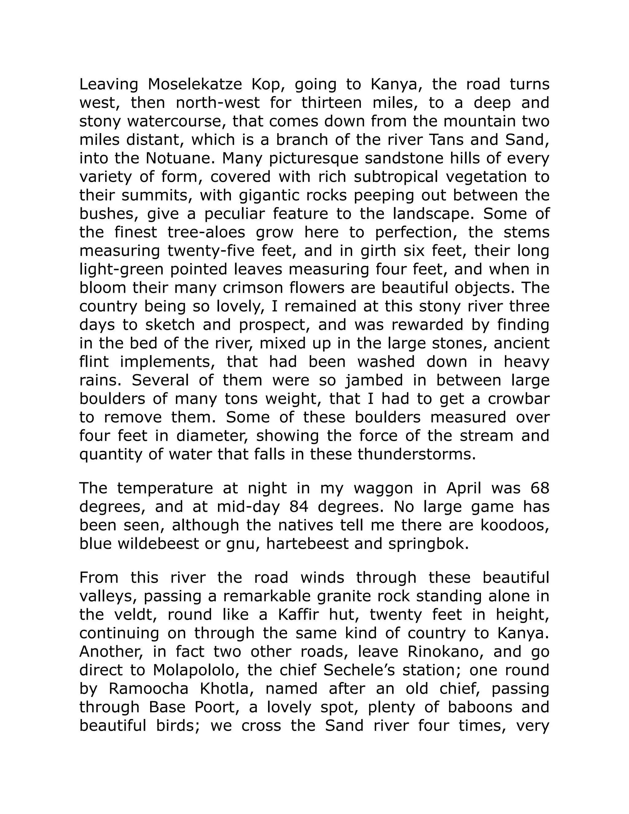 Leaving Moselekatze Kop, going to Kanya, the road turns
west, then north-west for thirteen miles, to a deep and
stony watercourse, that comes down from the mountain two
miles distant, which is a branch of the river Tans and Sand,
into the Notuane. Many picturesque sandstone hills of every
variety of form, covered with rich subtropical vegetation to
their summits, with gigantic rocks peeping out between the
bushes, give a peculiar feature to the landscape. Some of
the finest tree-aloes grow here to perfection, the stems
measuring twenty-five feet, and in girth six feet, their long
light-green pointed leaves measuring four feet, and when in
bloom their many crimson flowers are beautiful objects. The
country being so lovely, I remained at this stony river three
days to sketch and prospect, and was rewarded by finding
in the bed of the river, mixed up in the large stones, ancient
flint implements, that had been washed down in heavy
rains. Several of them were so jambed in between large
boulders of many tons weight, that I had to get a crowbar
to remove them. Some of these boulders measured over
four feet in diameter, showing the force of the stream and
quantity of water that falls in these thunderstorms.
The temperature at night in my waggon in April was 68
degrees, and at mid-day 84 degrees. No large game has
been seen, although the natives tell me there are koodoos,
blue wildebeest or gnu, hartebeest and springbok.
From this river the road winds through these beautiful
valleys, passing a remarkable granite rock standing alone in
the veldt, round like a Kaffir hut, twenty feet in height,
continuing on through the same kind of country to Kanya.
Another, in fact two other roads, leave Rinokano, and go
direct to Molapololo, the chief Sechele’s station; one round
by Ramoocha Khotla, named after an old chief, passing
through Base Poort, a lovely spot, plenty of baboons and
beautiful birds; we cross the Sand river four times, very
 