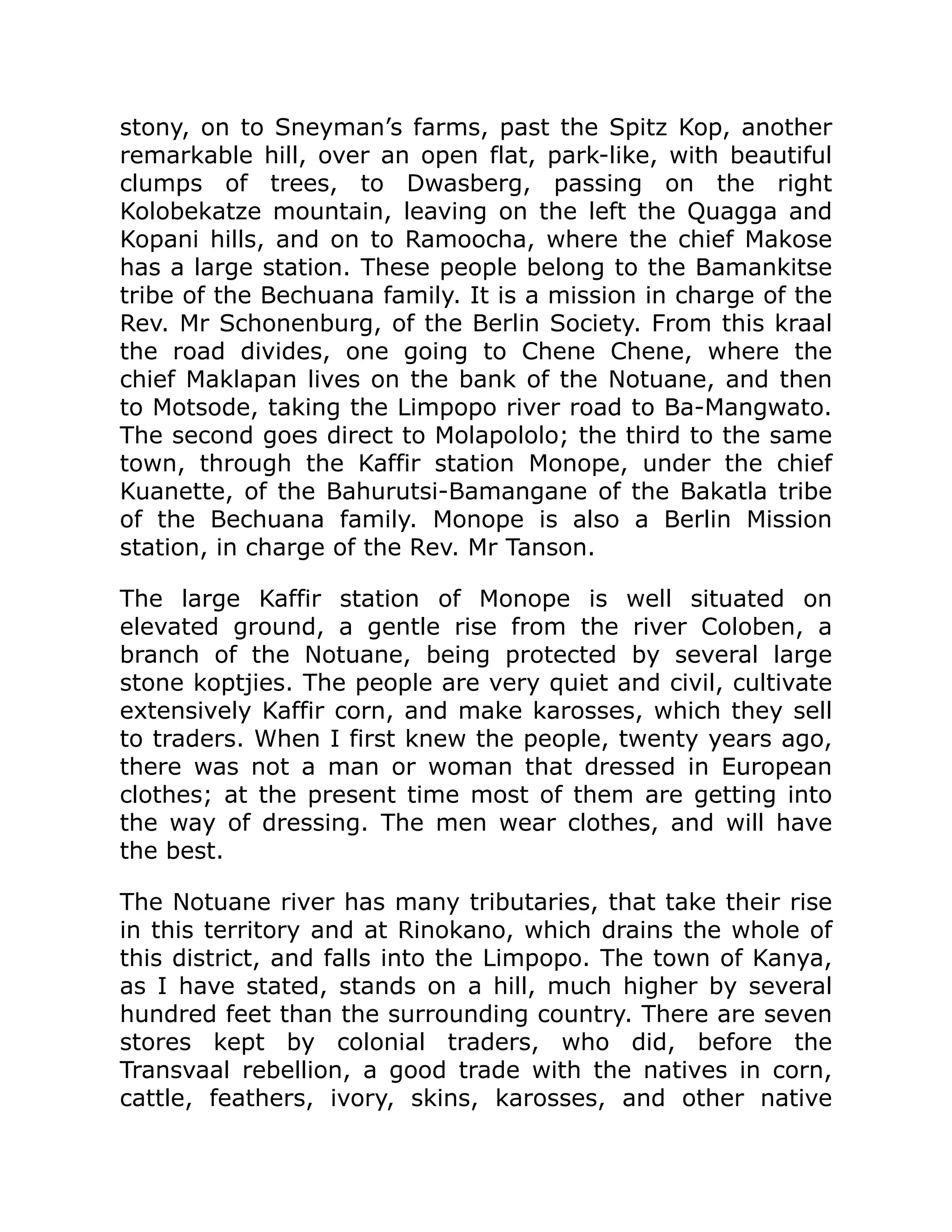 stony, on to Sneyman’s farms, past the Spitz Kop, another
remarkable hill, over an open flat, park-like, with beautiful
clumps of trees, to Dwasberg, passing on the right
Kolobekatze mountain, leaving on the left the Quagga and
Kopani hills, and on to Ramoocha, where the chief Makose
has a large station. These people belong to the Bamankitse
tribe of the Bechuana family. It is a mission in charge of the
Rev. Mr Schonenburg, of the Berlin Society. From this kraal
the road divides, one going to Chene Chene, where the
chief Maklapan lives on the bank of the Notuane, and then
to Motsode, taking the Limpopo river road to Ba-Mangwato.
The second goes direct to Molapololo; the third to the same
town, through the Kaffir station Monope, under the chief
Kuanette, of the Bahurutsi-Bamangane of the Bakatla tribe
of the Bechuana family. Monope is also a Berlin Mission
station, in charge of the Rev. Mr Tanson.
The large Kaffir station of Monope is well situated on
elevated ground, a gentle rise from the river Coloben, a
branch of the Notuane, being protected by several large
stone koptjies. The people are very quiet and civil, cultivate
extensively Kaffir corn, and make karosses, which they sell
to traders. When I first knew the people, twenty years ago,
there was not a man or woman that dressed in European
clothes; at the present time most of them are getting into
the way of dressing. The men wear clothes, and will have
the best.
The Notuane river has many tributaries, that take their rise
in this territory and at Rinokano, which drains the whole of
this district, and falls into the Limpopo. The town of Kanya,
as I have stated, stands on a hill, much higher by several
hundred feet than the surrounding country. There are seven
stores kept by colonial traders, who did, before the
Transvaal rebellion, a good trade with the natives in corn,
cattle, feathers, ivory, skins, karosses, and other native
 