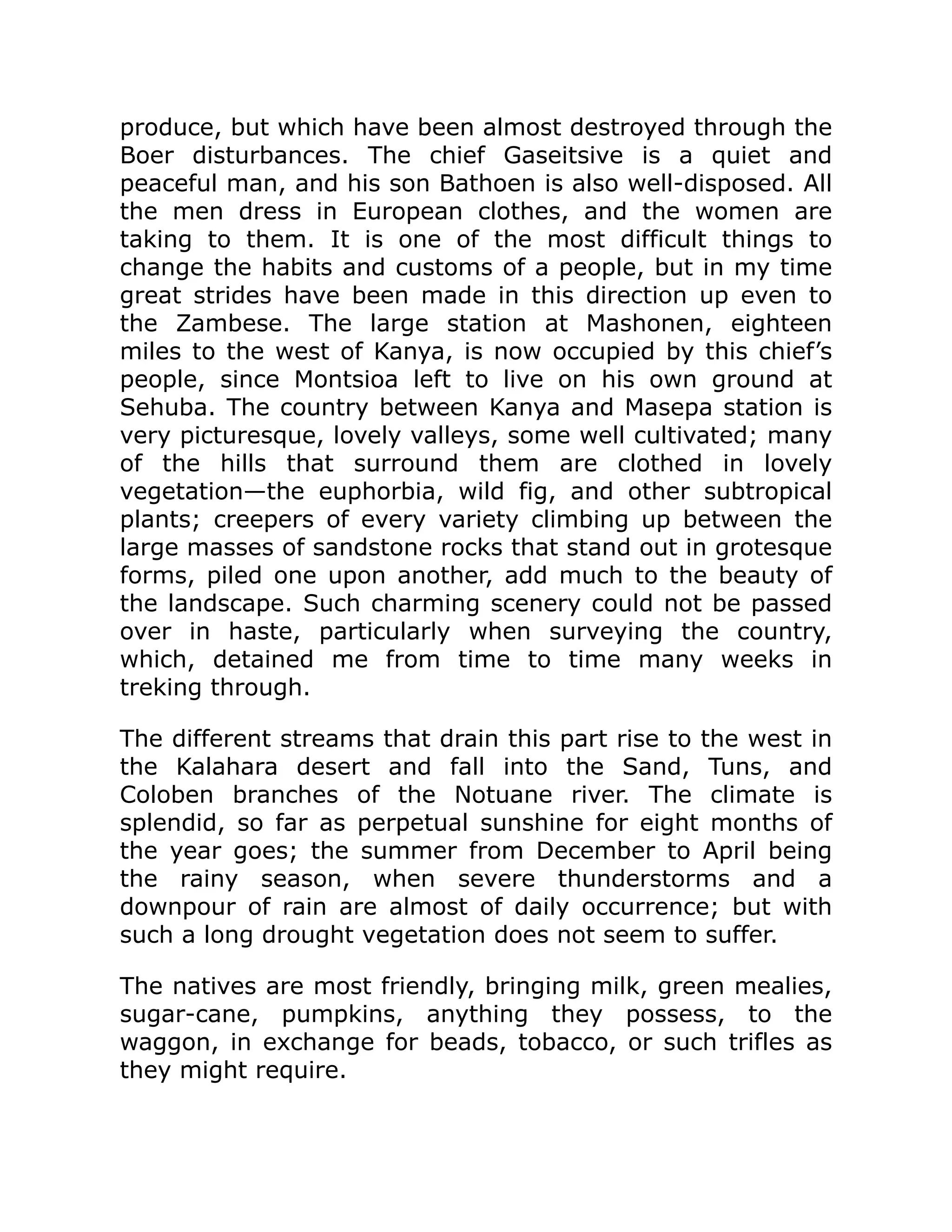 produce, but which have been almost destroyed through the
Boer disturbances. The chief Gaseitsive is a quiet and
peaceful man, and his son Bathoen is also well-disposed. All
the men dress in European clothes, and the women are
taking to them. It is one of the most difficult things to
change the habits and customs of a people, but in my time
great strides have been made in this direction up even to
the Zambese. The large station at Mashonen, eighteen
miles to the west of Kanya, is now occupied by this chief’s
people, since Montsioa left to live on his own ground at
Sehuba. The country between Kanya and Masepa station is
very picturesque, lovely valleys, some well cultivated; many
of the hills that surround them are clothed in lovely
vegetation—the euphorbia, wild fig, and other subtropical
plants; creepers of every variety climbing up between the
large masses of sandstone rocks that stand out in grotesque
forms, piled one upon another, add much to the beauty of
the landscape. Such charming scenery could not be passed
over in haste, particularly when surveying the country,
which, detained me from time to time many weeks in
treking through.
The different streams that drain this part rise to the west in
the Kalahara desert and fall into the Sand, Tuns, and
Coloben branches of the Notuane river. The climate is
splendid, so far as perpetual sunshine for eight months of
the year goes; the summer from December to April being
the rainy season, when severe thunderstorms and a
downpour of rain are almost of daily occurrence; but with
such a long drought vegetation does not seem to suffer.
The natives are most friendly, bringing milk, green mealies,
sugar-cane, pumpkins, anything they possess, to the
waggon, in exchange for beads, tobacco, or such trifles as
they might require.
 