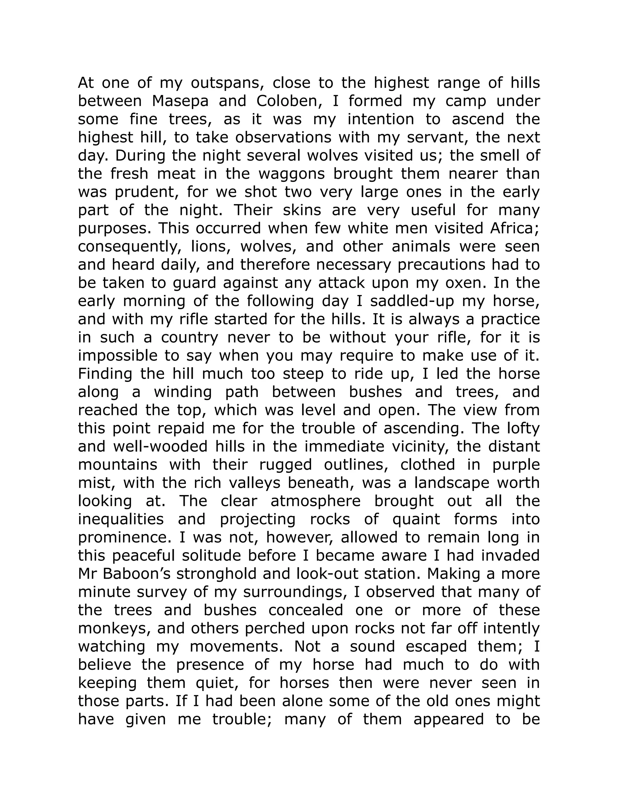 At one of my outspans, close to the highest range of hills
between Masepa and Coloben, I formed my camp under
some fine trees, as it was my intention to ascend the
highest hill, to take observations with my servant, the next
day. During the night several wolves visited us; the smell of
the fresh meat in the waggons brought them nearer than
was prudent, for we shot two very large ones in the early
part of the night. Their skins are very useful for many
purposes. This occurred when few white men visited Africa;
consequently, lions, wolves, and other animals were seen
and heard daily, and therefore necessary precautions had to
be taken to guard against any attack upon my oxen. In the
early morning of the following day I saddled-up my horse,
and with my rifle started for the hills. It is always a practice
in such a country never to be without your rifle, for it is
impossible to say when you may require to make use of it.
Finding the hill much too steep to ride up, I led the horse
along a winding path between bushes and trees, and
reached the top, which was level and open. The view from
this point repaid me for the trouble of ascending. The lofty
and well-wooded hills in the immediate vicinity, the distant
mountains with their rugged outlines, clothed in purple
mist, with the rich valleys beneath, was a landscape worth
looking at. The clear atmosphere brought out all the
inequalities and projecting rocks of quaint forms into
prominence. I was not, however, allowed to remain long in
this peaceful solitude before I became aware I had invaded
Mr Baboon’s stronghold and look-out station. Making a more
minute survey of my surroundings, I observed that many of
the trees and bushes concealed one or more of these
monkeys, and others perched upon rocks not far off intently
watching my movements. Not a sound escaped them; I
believe the presence of my horse had much to do with
keeping them quiet, for horses then were never seen in
those parts. If I had been alone some of the old ones might
have given me trouble; many of them appeared to be
 