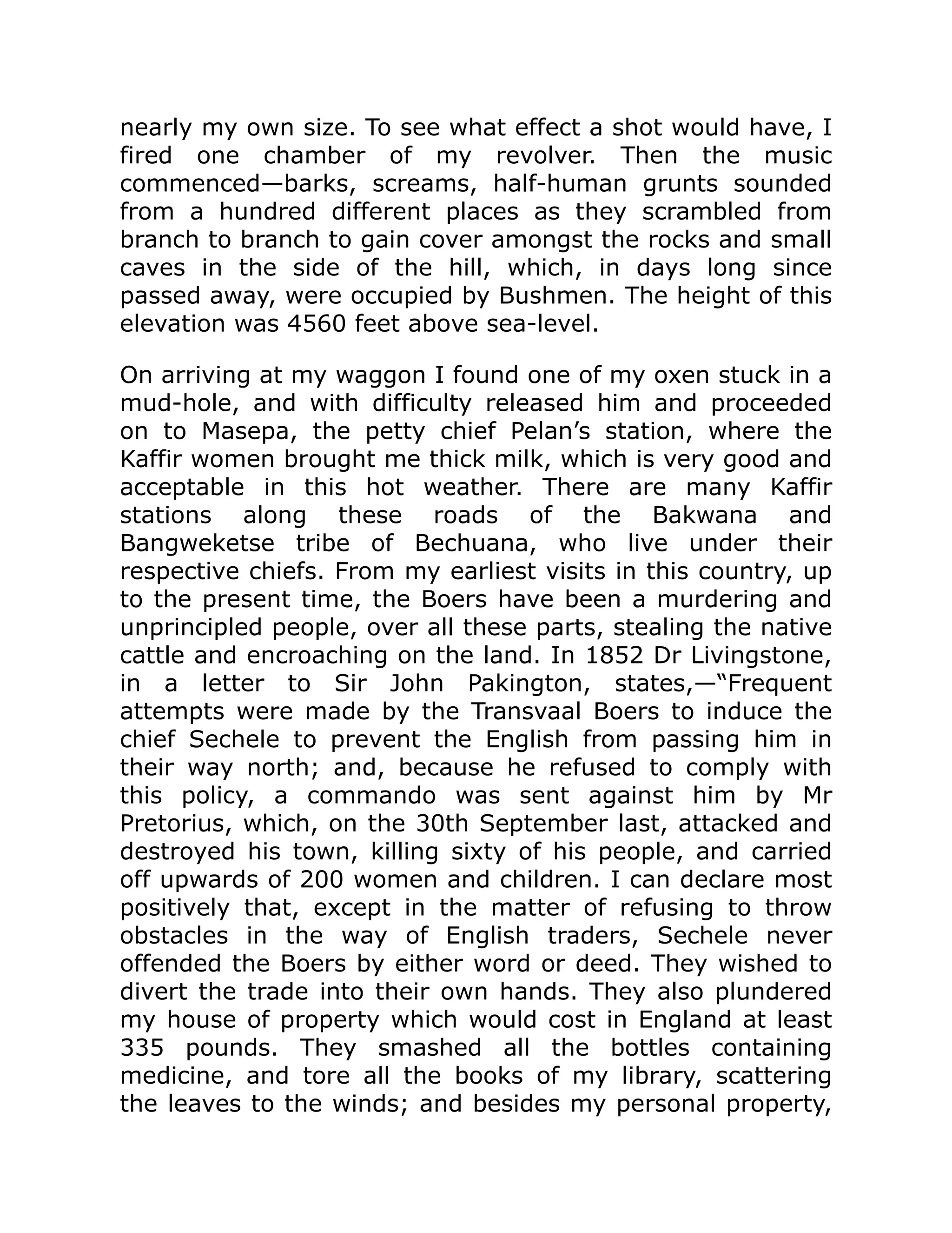 nearly my own size. To see what effect a shot would have, I
fired one chamber of my revolver. Then the music
commenced—barks, screams, half-human grunts sounded
from a hundred different places as they scrambled from
branch to branch to gain cover amongst the rocks and small
caves in the side of the hill, which, in days long since
passed away, were occupied by Bushmen. The height of this
elevation was 4560 feet above sea-level.
On arriving at my waggon I found one of my oxen stuck in a
mud-hole, and with difficulty released him and proceeded
on to Masepa, the petty chief Pelan’s station, where the
Kaffir women brought me thick milk, which is very good and
acceptable in this hot weather. There are many Kaffir
stations along these roads of the Bakwana and
Bangweketse tribe of Bechuana, who live under their
respective chiefs. From my earliest visits in this country, up
to the present time, the Boers have been a murdering and
unprincipled people, over all these parts, stealing the native
cattle and encroaching on the land. In 1852 Dr Livingstone,
in a letter to Sir John Pakington, states,—“Frequent
attempts were made by the Transvaal Boers to induce the
chief Sechele to prevent the English from passing him in
their way north; and, because he refused to comply with
this policy, a commando was sent against him by Mr
Pretorius, which, on the 30th September last, attacked and
destroyed his town, killing sixty of his people, and carried
off upwards of 200 women and children. I can declare most
positively that, except in the matter of refusing to throw
obstacles in the way of English traders, Sechele never
offended the Boers by either word or deed. They wished to
divert the trade into their own hands. They also plundered
my house of property which would cost in England at least
335 pounds. They smashed all the bottles containing
medicine, and tore all the books of my library, scattering
the leaves to the winds; and besides my personal property,
 