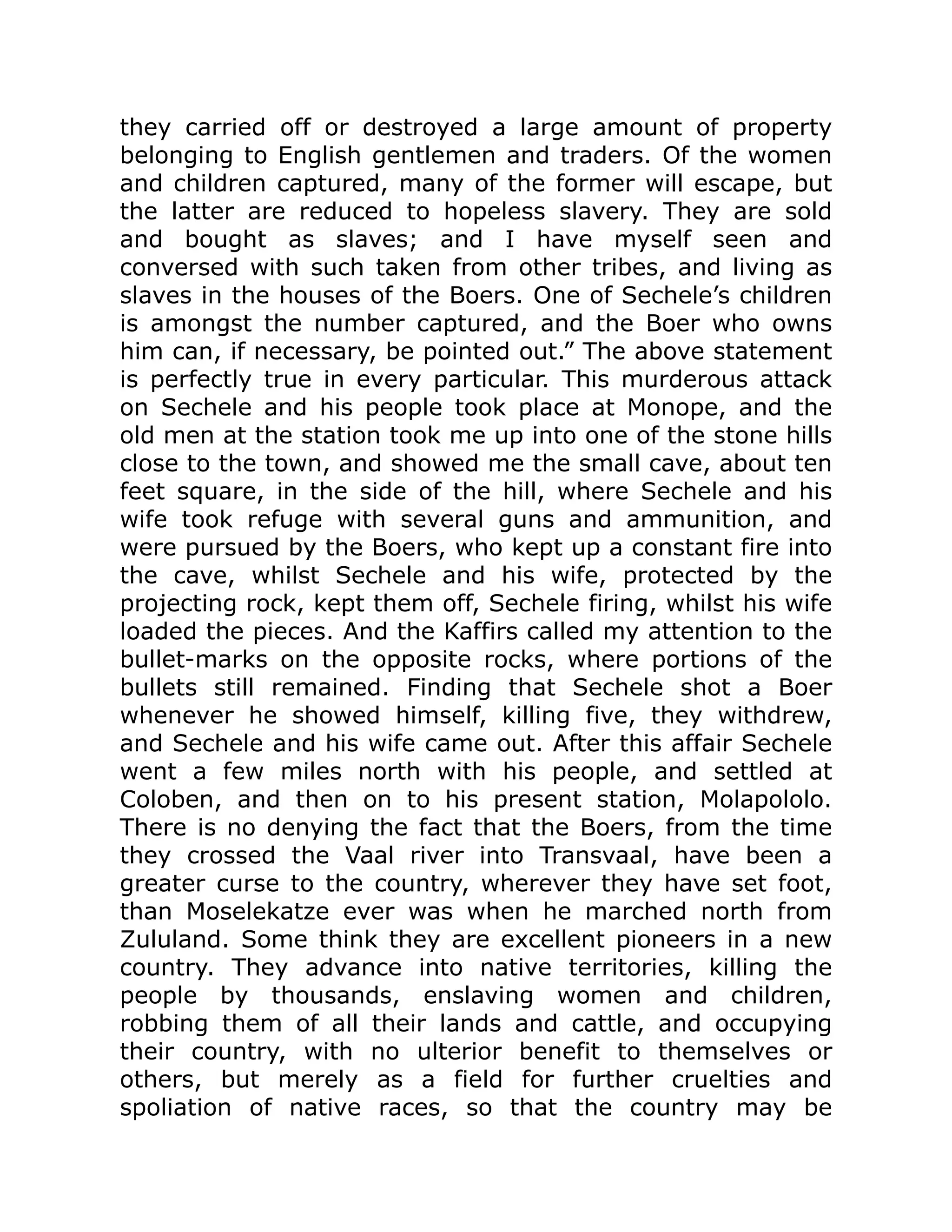they carried off or destroyed a large amount of property
belonging to English gentlemen and traders. Of the women
and children captured, many of the former will escape, but
the latter are reduced to hopeless slavery. They are sold
and bought as slaves; and I have myself seen and
conversed with such taken from other tribes, and living as
slaves in the houses of the Boers. One of Sechele’s children
is amongst the number captured, and the Boer who owns
him can, if necessary, be pointed out.” The above statement
is perfectly true in every particular. This murderous attack
on Sechele and his people took place at Monope, and the
old men at the station took me up into one of the stone hills
close to the town, and showed me the small cave, about ten
feet square, in the side of the hill, where Sechele and his
wife took refuge with several guns and ammunition, and
were pursued by the Boers, who kept up a constant fire into
the cave, whilst Sechele and his wife, protected by the
projecting rock, kept them off, Sechele firing, whilst his wife
loaded the pieces. And the Kaffirs called my attention to the
bullet-marks on the opposite rocks, where portions of the
bullets still remained. Finding that Sechele shot a Boer
whenever he showed himself, killing five, they withdrew,
and Sechele and his wife came out. After this affair Sechele
went a few miles north with his people, and settled at
Coloben, and then on to his present station, Molapololo.
There is no denying the fact that the Boers, from the time
they crossed the Vaal river into Transvaal, have been a
greater curse to the country, wherever they have set foot,
than Moselekatze ever was when he marched north from
Zululand. Some think they are excellent pioneers in a new
country. They advance into native territories, killing the
people by thousands, enslaving women and children,
robbing them of all their lands and cattle, and occupying
their country, with no ulterior benefit to themselves or
others, but merely as a field for further cruelties and
spoliation of native races, so that the country may be
 