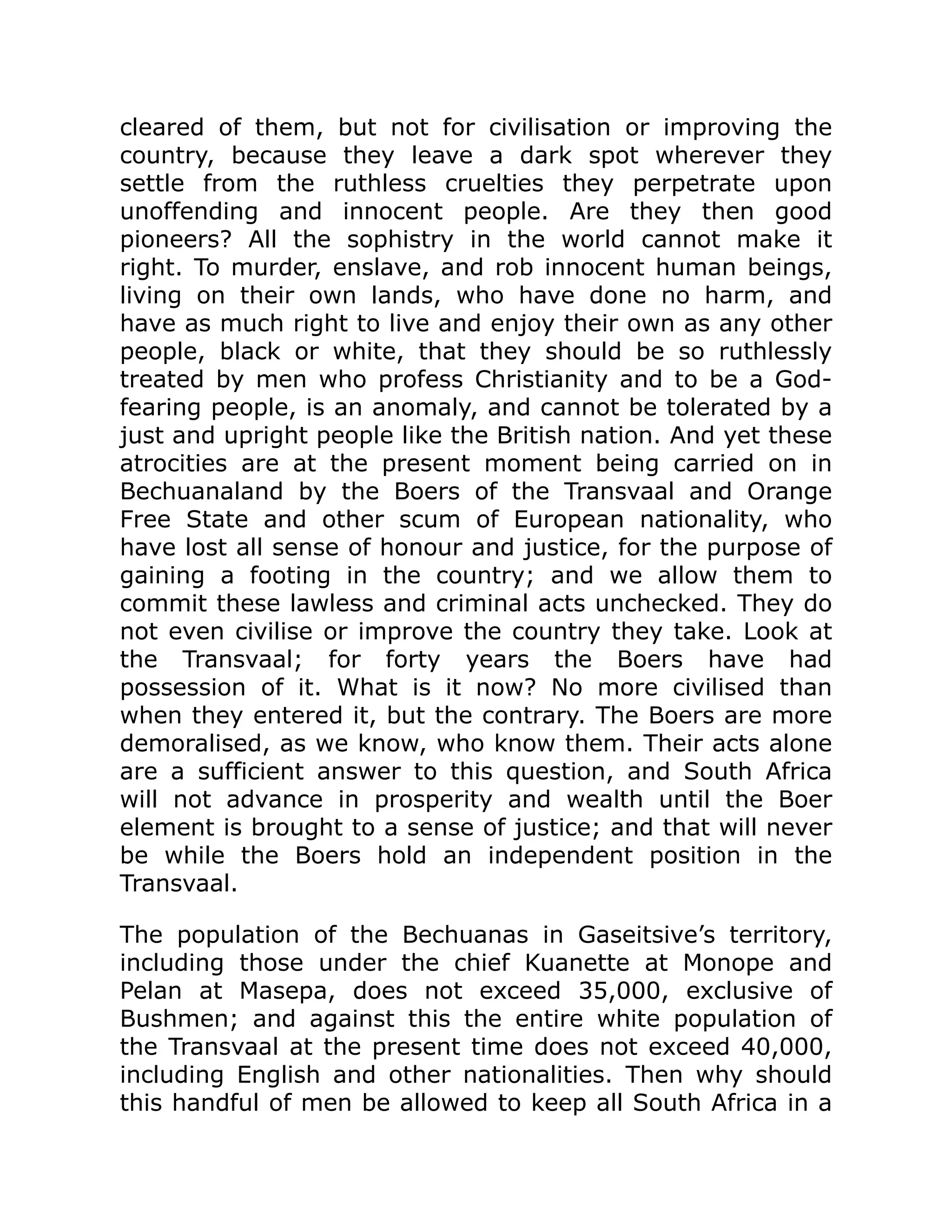 cleared of them, but not for civilisation or improving the
country, because they leave a dark spot wherever they
settle from the ruthless cruelties they perpetrate upon
unoffending and innocent people. Are they then good
pioneers? All the sophistry in the world cannot make it
right. To murder, enslave, and rob innocent human beings,
living on their own lands, who have done no harm, and
have as much right to live and enjoy their own as any other
people, black or white, that they should be so ruthlessly
treated by men who profess Christianity and to be a God-
fearing people, is an anomaly, and cannot be tolerated by a
just and upright people like the British nation. And yet these
atrocities are at the present moment being carried on in
Bechuanaland by the Boers of the Transvaal and Orange
Free State and other scum of European nationality, who
have lost all sense of honour and justice, for the purpose of
gaining a footing in the country; and we allow them to
commit these lawless and criminal acts unchecked. They do
not even civilise or improve the country they take. Look at
the Transvaal; for forty years the Boers have had
possession of it. What is it now? No more civilised than
when they entered it, but the contrary. The Boers are more
demoralised, as we know, who know them. Their acts alone
are a sufficient answer to this question, and South Africa
will not advance in prosperity and wealth until the Boer
element is brought to a sense of justice; and that will never
be while the Boers hold an independent position in the
Transvaal.
The population of the Bechuanas in Gaseitsive’s territory,
including those under the chief Kuanette at Monope and
Pelan at Masepa, does not exceed 35,000, exclusive of
Bushmen; and against this the entire white population of
the Transvaal at the present time does not exceed 40,000,
including English and other nationalities. Then why should
this handful of men be allowed to keep all South Africa in a
 
