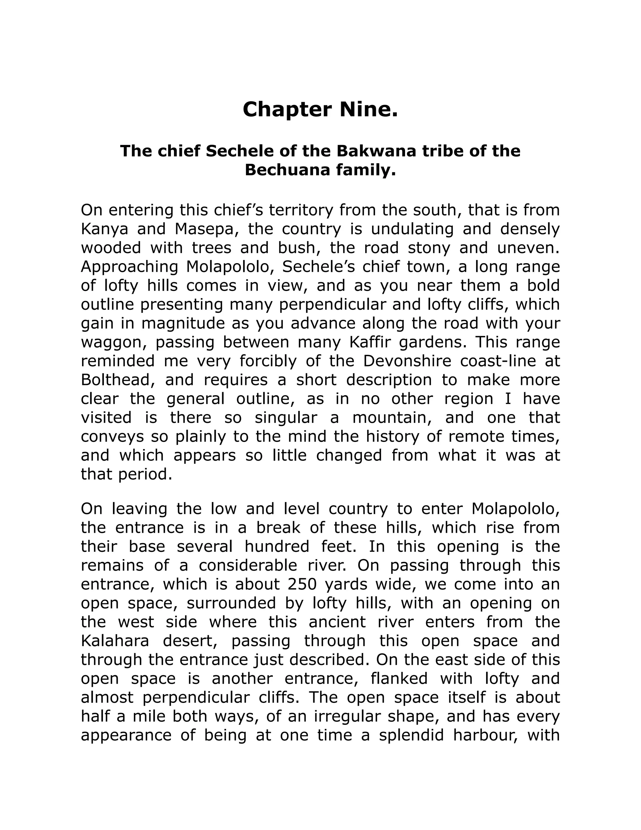 Chapter Nine.
The chief Sechele of the Bakwana tribe of the
Bechuana family.
On entering this chief’s territory from the south, that is from
Kanya and Masepa, the country is undulating and densely
wooded with trees and bush, the road stony and uneven.
Approaching Molapololo, Sechele’s chief town, a long range
of lofty hills comes in view, and as you near them a bold
outline presenting many perpendicular and lofty cliffs, which
gain in magnitude as you advance along the road with your
waggon, passing between many Kaffir gardens. This range
reminded me very forcibly of the Devonshire coast-line at
Bolthead, and requires a short description to make more
clear the general outline, as in no other region I have
visited is there so singular a mountain, and one that
conveys so plainly to the mind the history of remote times,
and which appears so little changed from what it was at
that period.
On leaving the low and level country to enter Molapololo,
the entrance is in a break of these hills, which rise from
their base several hundred feet. In this opening is the
remains of a considerable river. On passing through this
entrance, which is about 250 yards wide, we come into an
open space, surrounded by lofty hills, with an opening on
the west side where this ancient river enters from the
Kalahara desert, passing through this open space and
through the entrance just described. On the east side of this
open space is another entrance, flanked with lofty and
almost perpendicular cliffs. The open space itself is about
half a mile both ways, of an irregular shape, and has every
appearance of being at one time a splendid harbour, with
 