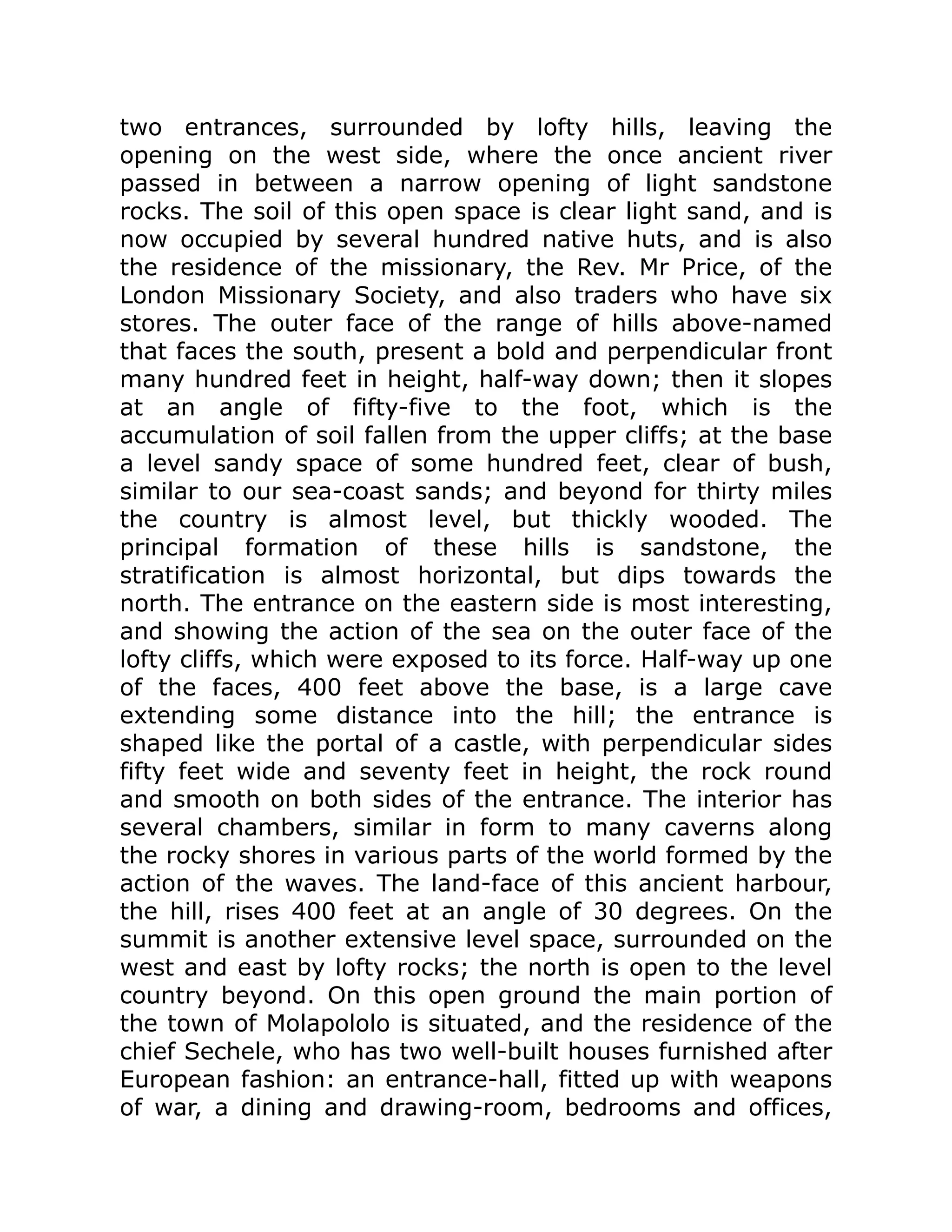 two entrances, surrounded by lofty hills, leaving the
opening on the west side, where the once ancient river
passed in between a narrow opening of light sandstone
rocks. The soil of this open space is clear light sand, and is
now occupied by several hundred native huts, and is also
the residence of the missionary, the Rev. Mr Price, of the
London Missionary Society, and also traders who have six
stores. The outer face of the range of hills above-named
that faces the south, present a bold and perpendicular front
many hundred feet in height, half-way down; then it slopes
at an angle of fifty-five to the foot, which is the
accumulation of soil fallen from the upper cliffs; at the base
a level sandy space of some hundred feet, clear of bush,
similar to our sea-coast sands; and beyond for thirty miles
the country is almost level, but thickly wooded. The
principal formation of these hills is sandstone, the
stratification is almost horizontal, but dips towards the
north. The entrance on the eastern side is most interesting,
and showing the action of the sea on the outer face of the
lofty cliffs, which were exposed to its force. Half-way up one
of the faces, 400 feet above the base, is a large cave
extending some distance into the hill; the entrance is
shaped like the portal of a castle, with perpendicular sides
fifty feet wide and seventy feet in height, the rock round
and smooth on both sides of the entrance. The interior has
several chambers, similar in form to many caverns along
the rocky shores in various parts of the world formed by the
action of the waves. The land-face of this ancient harbour,
the hill, rises 400 feet at an angle of 30 degrees. On the
summit is another extensive level space, surrounded on the
west and east by lofty rocks; the north is open to the level
country beyond. On this open ground the main portion of
the town of Molapololo is situated, and the residence of the
chief Sechele, who has two well-built houses furnished after
European fashion: an entrance-hall, fitted up with weapons
of war, a dining and drawing-room, bedrooms and offices,
 