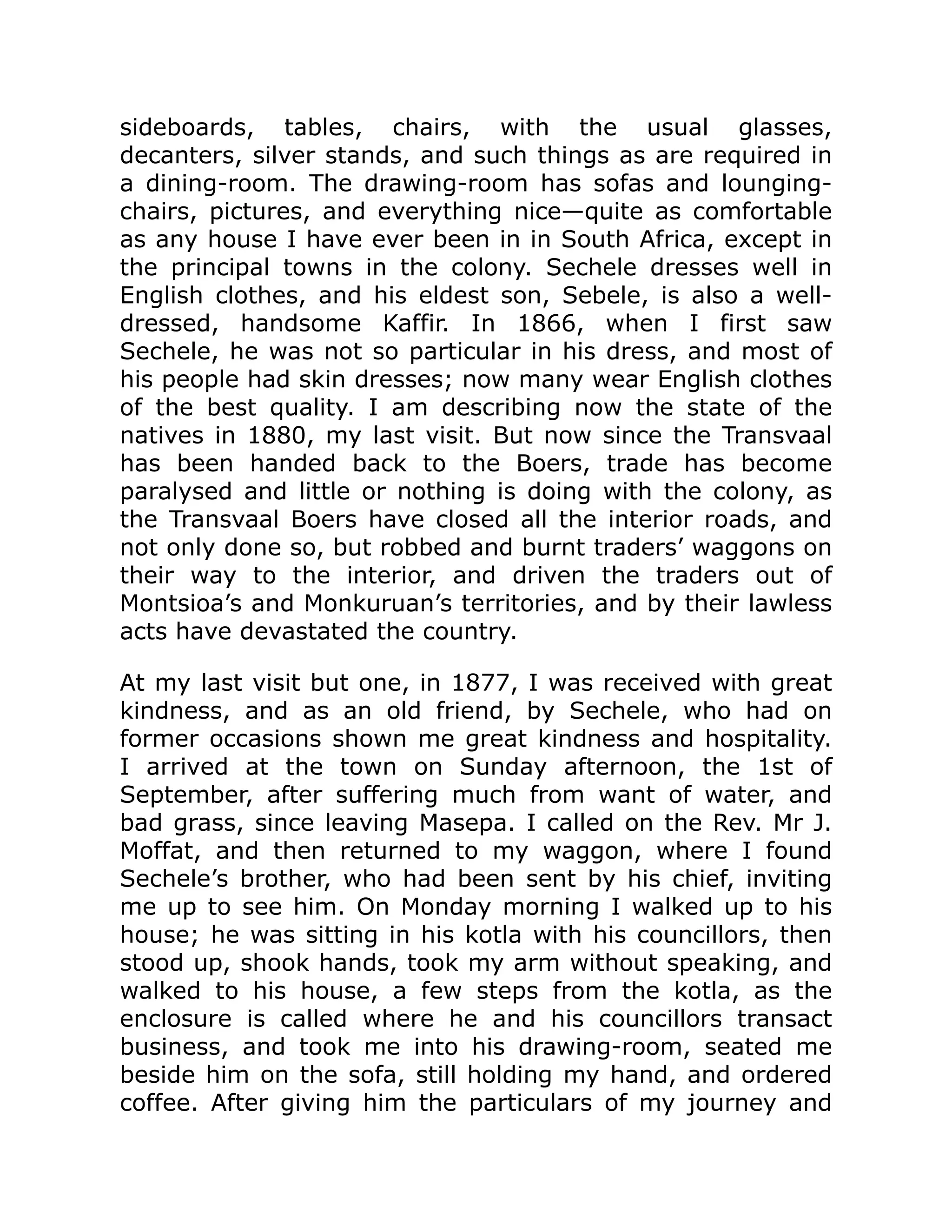 sideboards, tables, chairs, with the usual glasses,
decanters, silver stands, and such things as are required in
a dining-room. The drawing-room has sofas and lounging-
chairs, pictures, and everything nice—quite as comfortable
as any house I have ever been in in South Africa, except in
the principal towns in the colony. Sechele dresses well in
English clothes, and his eldest son, Sebele, is also a well-
dressed, handsome Kaffir. In 1866, when I first saw
Sechele, he was not so particular in his dress, and most of
his people had skin dresses; now many wear English clothes
of the best quality. I am describing now the state of the
natives in 1880, my last visit. But now since the Transvaal
has been handed back to the Boers, trade has become
paralysed and little or nothing is doing with the colony, as
the Transvaal Boers have closed all the interior roads, and
not only done so, but robbed and burnt traders’ waggons on
their way to the interior, and driven the traders out of
Montsioa’s and Monkuruan’s territories, and by their lawless
acts have devastated the country.
At my last visit but one, in 1877, I was received with great
kindness, and as an old friend, by Sechele, who had on
former occasions shown me great kindness and hospitality.
I arrived at the town on Sunday afternoon, the 1st of
September, after suffering much from want of water, and
bad grass, since leaving Masepa. I called on the Rev. Mr J.
Moffat, and then returned to my waggon, where I found
Sechele’s brother, who had been sent by his chief, inviting
me up to see him. On Monday morning I walked up to his
house; he was sitting in his kotla with his councillors, then
stood up, shook hands, took my arm without speaking, and
walked to his house, a few steps from the kotla, as the
enclosure is called where he and his councillors transact
business, and took me into his drawing-room, seated me
beside him on the sofa, still holding my hand, and ordered
coffee. After giving him the particulars of my journey and
 