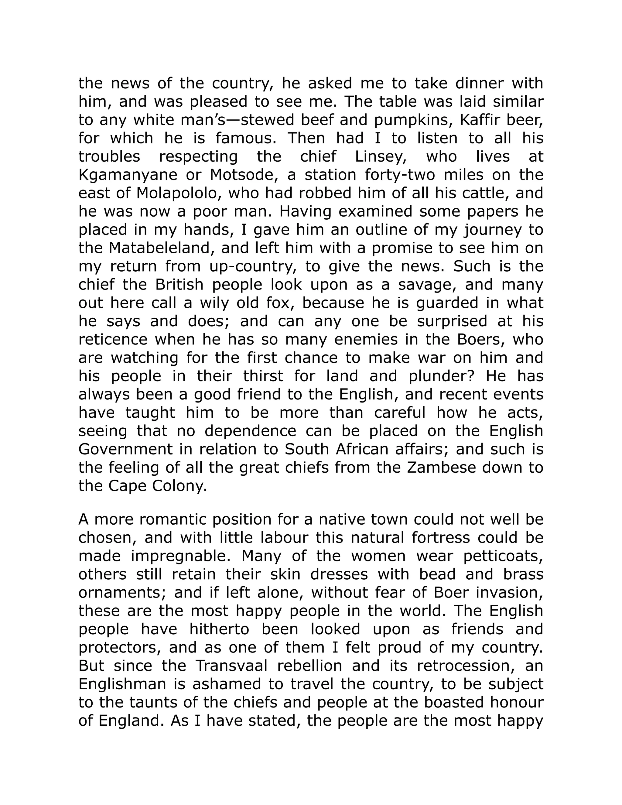 the news of the country, he asked me to take dinner with
him, and was pleased to see me. The table was laid similar
to any white man’s—stewed beef and pumpkins, Kaffir beer,
for which he is famous. Then had I to listen to all his
troubles respecting the chief Linsey, who lives at
Kgamanyane or Motsode, a station forty-two miles on the
east of Molapololo, who had robbed him of all his cattle, and
he was now a poor man. Having examined some papers he
placed in my hands, I gave him an outline of my journey to
the Matabeleland, and left him with a promise to see him on
my return from up-country, to give the news. Such is the
chief the British people look upon as a savage, and many
out here call a wily old fox, because he is guarded in what
he says and does; and can any one be surprised at his
reticence when he has so many enemies in the Boers, who
are watching for the first chance to make war on him and
his people in their thirst for land and plunder? He has
always been a good friend to the English, and recent events
have taught him to be more than careful how he acts,
seeing that no dependence can be placed on the English
Government in relation to South African affairs; and such is
the feeling of all the great chiefs from the Zambese down to
the Cape Colony.
A more romantic position for a native town could not well be
chosen, and with little labour this natural fortress could be
made impregnable. Many of the women wear petticoats,
others still retain their skin dresses with bead and brass
ornaments; and if left alone, without fear of Boer invasion,
these are the most happy people in the world. The English
people have hitherto been looked upon as friends and
protectors, and as one of them I felt proud of my country.
But since the Transvaal rebellion and its retrocession, an
Englishman is ashamed to travel the country, to be subject
to the taunts of the chiefs and people at the boasted honour
of England. As I have stated, the people are the most happy
 