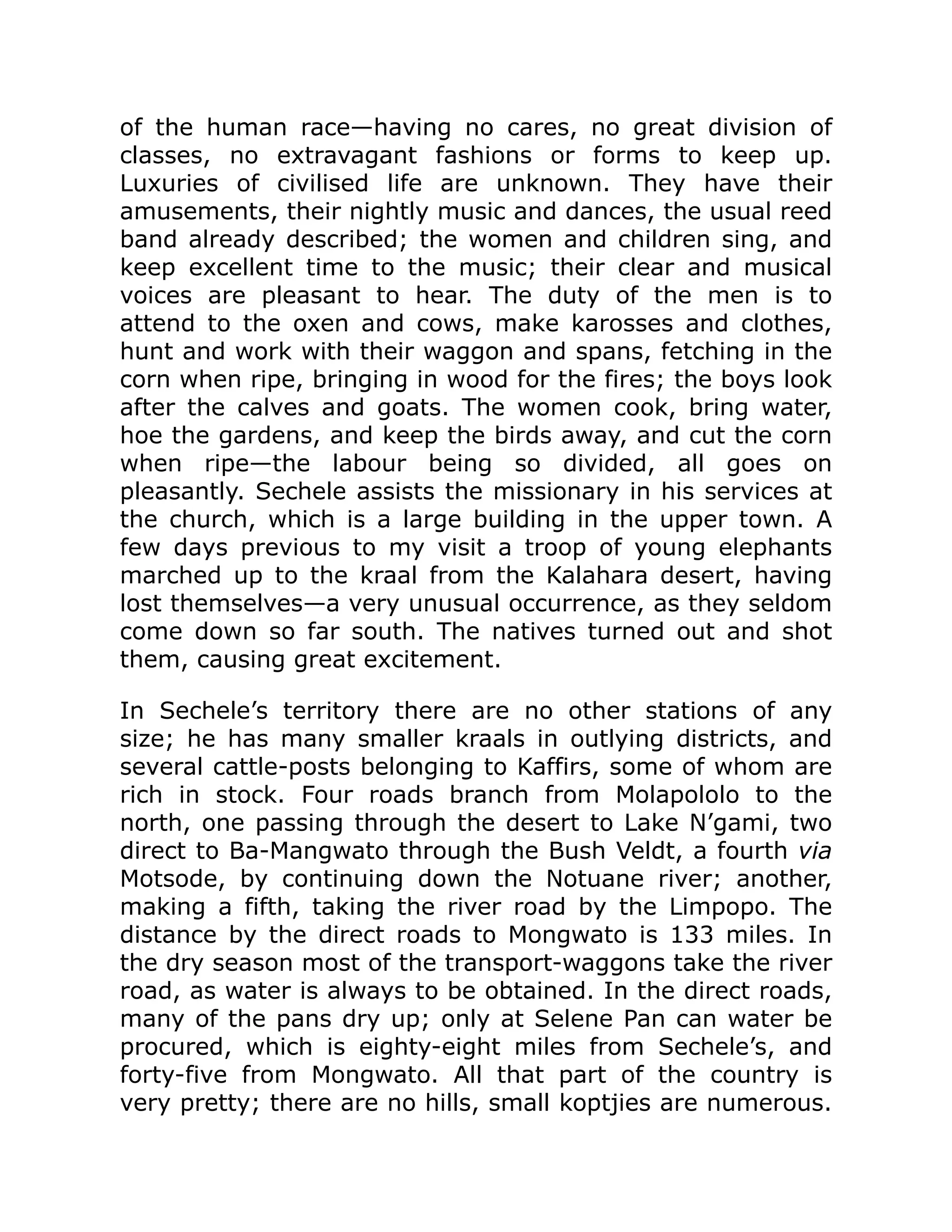 of the human race—having no cares, no great division of
classes, no extravagant fashions or forms to keep up.
Luxuries of civilised life are unknown. They have their
amusements, their nightly music and dances, the usual reed
band already described; the women and children sing, and
keep excellent time to the music; their clear and musical
voices are pleasant to hear. The duty of the men is to
attend to the oxen and cows, make karosses and clothes,
hunt and work with their waggon and spans, fetching in the
corn when ripe, bringing in wood for the fires; the boys look
after the calves and goats. The women cook, bring water,
hoe the gardens, and keep the birds away, and cut the corn
when ripe—the labour being so divided, all goes on
pleasantly. Sechele assists the missionary in his services at
the church, which is a large building in the upper town. A
few days previous to my visit a troop of young elephants
marched up to the kraal from the Kalahara desert, having
lost themselves—a very unusual occurrence, as they seldom
come down so far south. The natives turned out and shot
them, causing great excitement.
In Sechele’s territory there are no other stations of any
size; he has many smaller kraals in outlying districts, and
several cattle-posts belonging to Kaffirs, some of whom are
rich in stock. Four roads branch from Molapololo to the
north, one passing through the desert to Lake N’gami, two
direct to Ba-Mangwato through the Bush Veldt, a fourth via
Motsode, by continuing down the Notuane river; another,
making a fifth, taking the river road by the Limpopo. The
distance by the direct roads to Mongwato is 133 miles. In
the dry season most of the transport-waggons take the river
road, as water is always to be obtained. In the direct roads,
many of the pans dry up; only at Selene Pan can water be
procured, which is eighty-eight miles from Sechele’s, and
forty-five from Mongwato. All that part of the country is
very pretty; there are no hills, small koptjies are numerous.
 