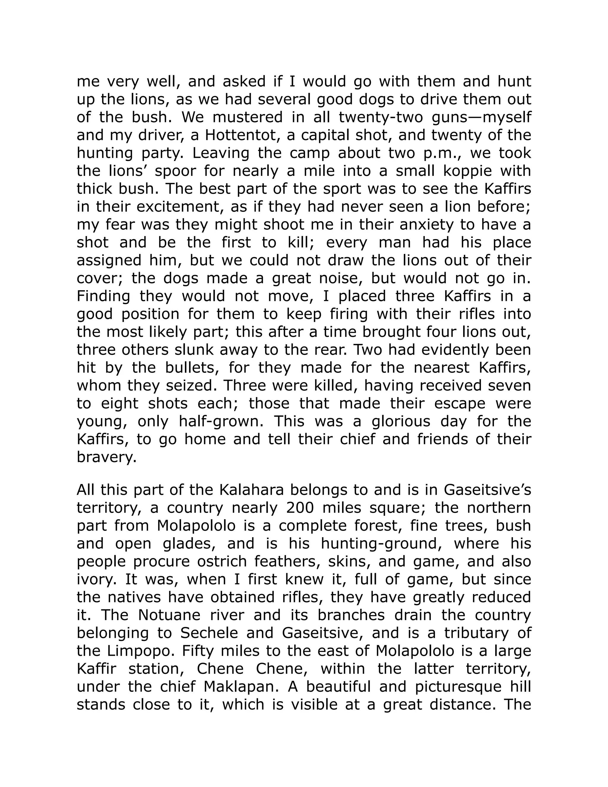 me very well, and asked if I would go with them and hunt
up the lions, as we had several good dogs to drive them out
of the bush. We mustered in all twenty-two guns—myself
and my driver, a Hottentot, a capital shot, and twenty of the
hunting party. Leaving the camp about two p.m., we took
the lions’ spoor for nearly a mile into a small koppie with
thick bush. The best part of the sport was to see the Kaffirs
in their excitement, as if they had never seen a lion before;
my fear was they might shoot me in their anxiety to have a
shot and be the first to kill; every man had his place
assigned him, but we could not draw the lions out of their
cover; the dogs made a great noise, but would not go in.
Finding they would not move, I placed three Kaffirs in a
good position for them to keep firing with their rifles into
the most likely part; this after a time brought four lions out,
three others slunk away to the rear. Two had evidently been
hit by the bullets, for they made for the nearest Kaffirs,
whom they seized. Three were killed, having received seven
to eight shots each; those that made their escape were
young, only half-grown. This was a glorious day for the
Kaffirs, to go home and tell their chief and friends of their
bravery.
All this part of the Kalahara belongs to and is in Gaseitsive’s
territory, a country nearly 200 miles square; the northern
part from Molapololo is a complete forest, fine trees, bush
and open glades, and is his hunting-ground, where his
people procure ostrich feathers, skins, and game, and also
ivory. It was, when I first knew it, full of game, but since
the natives have obtained rifles, they have greatly reduced
it. The Notuane river and its branches drain the country
belonging to Sechele and Gaseitsive, and is a tributary of
the Limpopo. Fifty miles to the east of Molapololo is a large
Kaffir station, Chene Chene, within the latter territory,
under the chief Maklapan. A beautiful and picturesque hill
stands close to it, which is visible at a great distance. The
 