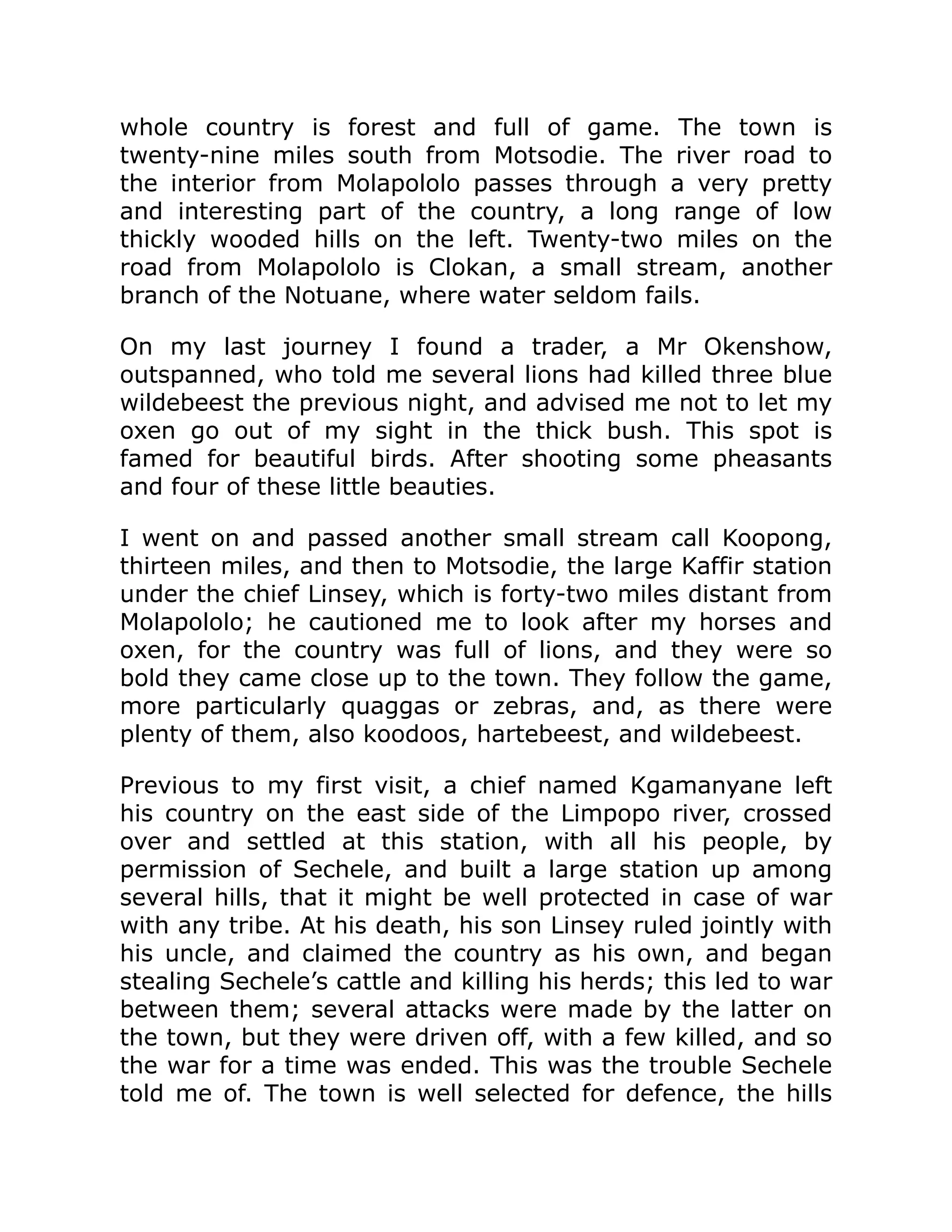 whole country is forest and full of game. The town is
twenty-nine miles south from Motsodie. The river road to
the interior from Molapololo passes through a very pretty
and interesting part of the country, a long range of low
thickly wooded hills on the left. Twenty-two miles on the
road from Molapololo is Clokan, a small stream, another
branch of the Notuane, where water seldom fails.
On my last journey I found a trader, a Mr Okenshow,
outspanned, who told me several lions had killed three blue
wildebeest the previous night, and advised me not to let my
oxen go out of my sight in the thick bush. This spot is
famed for beautiful birds. After shooting some pheasants
and four of these little beauties.
I went on and passed another small stream call Koopong,
thirteen miles, and then to Motsodie, the large Kaffir station
under the chief Linsey, which is forty-two miles distant from
Molapololo; he cautioned me to look after my horses and
oxen, for the country was full of lions, and they were so
bold they came close up to the town. They follow the game,
more particularly quaggas or zebras, and, as there were
plenty of them, also koodoos, hartebeest, and wildebeest.
Previous to my first visit, a chief named Kgamanyane left
his country on the east side of the Limpopo river, crossed
over and settled at this station, with all his people, by
permission of Sechele, and built a large station up among
several hills, that it might be well protected in case of war
with any tribe. At his death, his son Linsey ruled jointly with
his uncle, and claimed the country as his own, and began
stealing Sechele’s cattle and killing his herds; this led to war
between them; several attacks were made by the latter on
the town, but they were driven off, with a few killed, and so
the war for a time was ended. This was the trouble Sechele
told me of. The town is well selected for defence, the hills
 