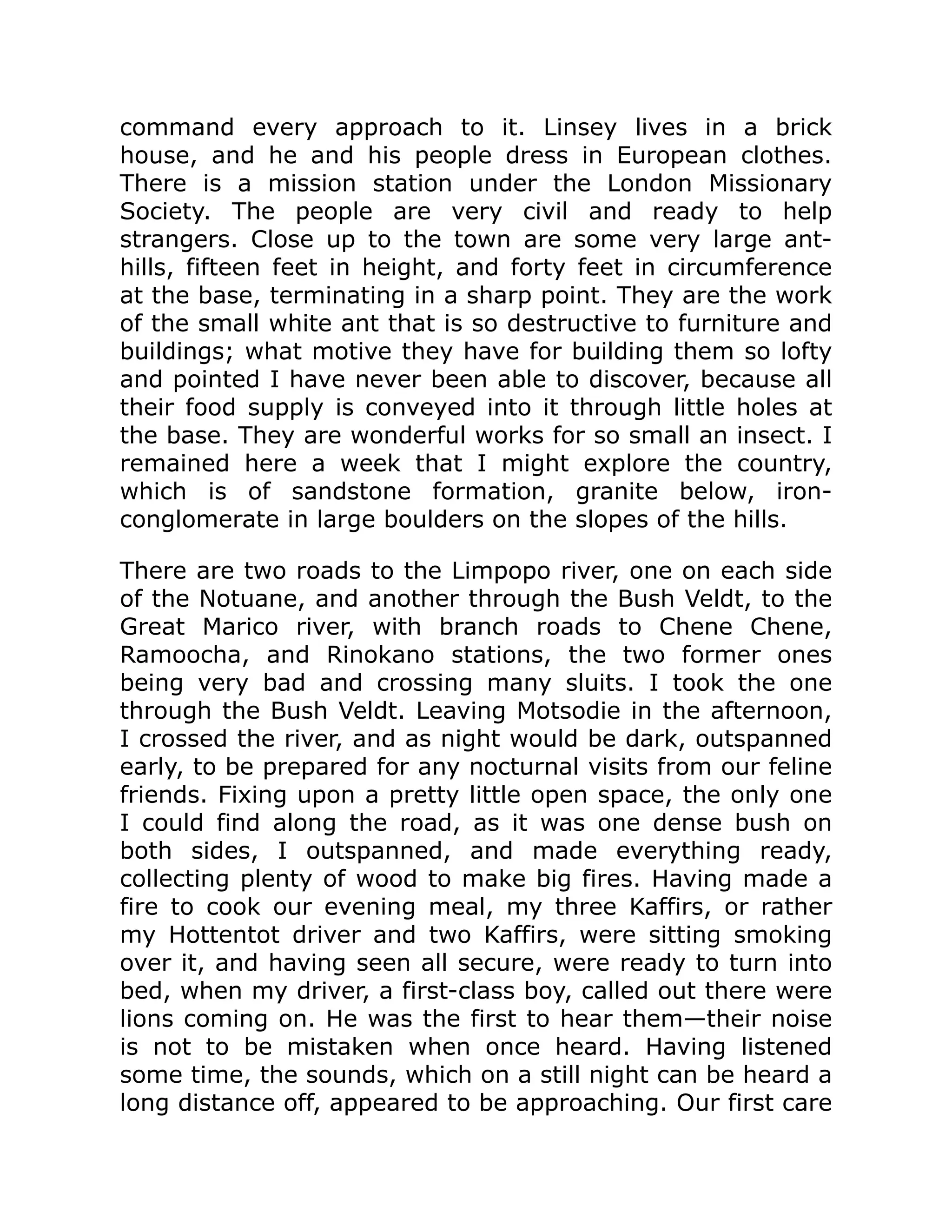 command every approach to it. Linsey lives in a brick
house, and he and his people dress in European clothes.
There is a mission station under the London Missionary
Society. The people are very civil and ready to help
strangers. Close up to the town are some very large ant-
hills, fifteen feet in height, and forty feet in circumference
at the base, terminating in a sharp point. They are the work
of the small white ant that is so destructive to furniture and
buildings; what motive they have for building them so lofty
and pointed I have never been able to discover, because all
their food supply is conveyed into it through little holes at
the base. They are wonderful works for so small an insect. I
remained here a week that I might explore the country,
which is of sandstone formation, granite below, iron-
conglomerate in large boulders on the slopes of the hills.
There are two roads to the Limpopo river, one on each side
of the Notuane, and another through the Bush Veldt, to the
Great Marico river, with branch roads to Chene Chene,
Ramoocha, and Rinokano stations, the two former ones
being very bad and crossing many sluits. I took the one
through the Bush Veldt. Leaving Motsodie in the afternoon,
I crossed the river, and as night would be dark, outspanned
early, to be prepared for any nocturnal visits from our feline
friends. Fixing upon a pretty little open space, the only one
I could find along the road, as it was one dense bush on
both sides, I outspanned, and made everything ready,
collecting plenty of wood to make big fires. Having made a
fire to cook our evening meal, my three Kaffirs, or rather
my Hottentot driver and two Kaffirs, were sitting smoking
over it, and having seen all secure, were ready to turn into
bed, when my driver, a first-class boy, called out there were
lions coming on. He was the first to hear them—their noise
is not to be mistaken when once heard. Having listened
some time, the sounds, which on a still night can be heard a
long distance off, appeared to be approaching. Our first care
 