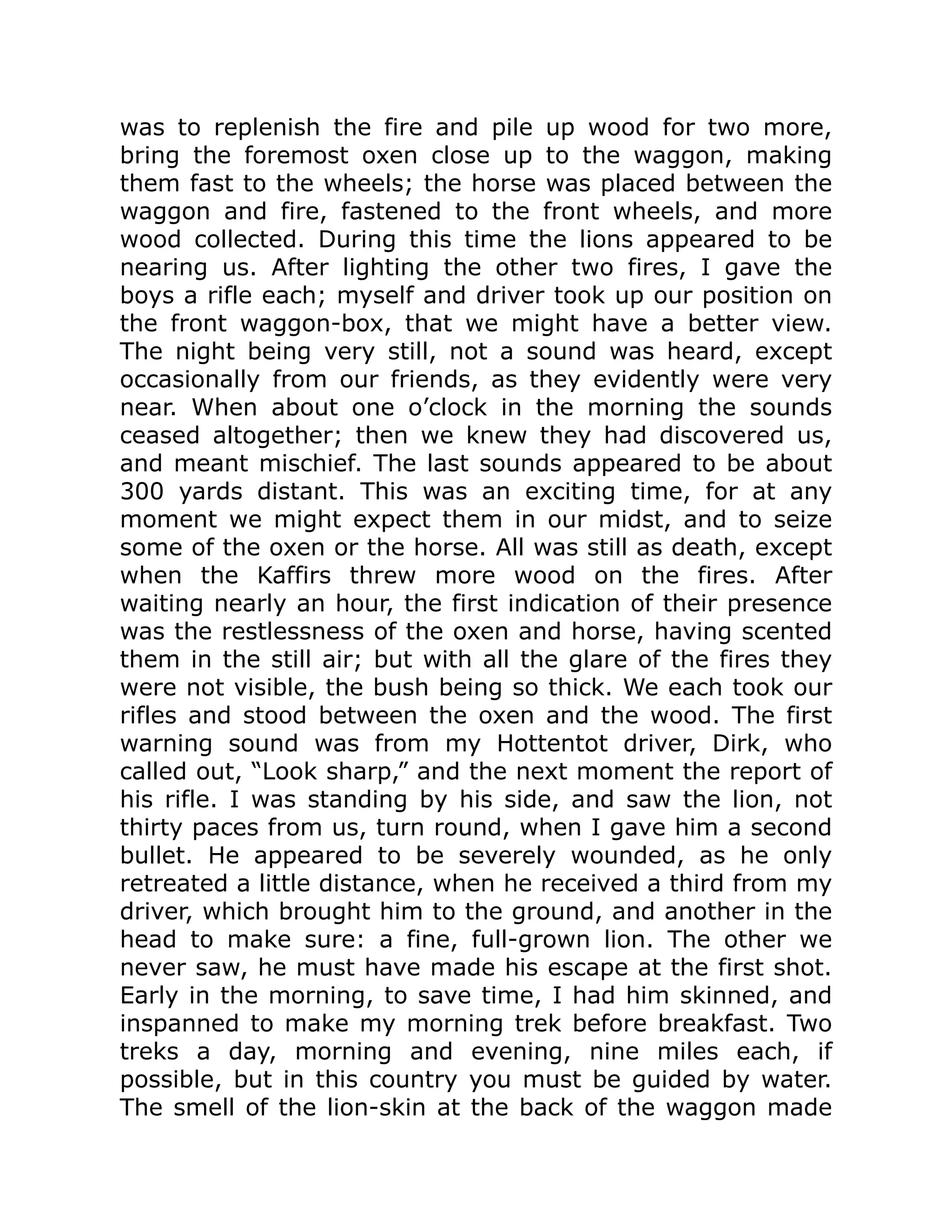 was to replenish the fire and pile up wood for two more,
bring the foremost oxen close up to the waggon, making
them fast to the wheels; the horse was placed between the
waggon and fire, fastened to the front wheels, and more
wood collected. During this time the lions appeared to be
nearing us. After lighting the other two fires, I gave the
boys a rifle each; myself and driver took up our position on
the front waggon-box, that we might have a better view.
The night being very still, not a sound was heard, except
occasionally from our friends, as they evidently were very
near. When about one o’clock in the morning the sounds
ceased altogether; then we knew they had discovered us,
and meant mischief. The last sounds appeared to be about
300 yards distant. This was an exciting time, for at any
moment we might expect them in our midst, and to seize
some of the oxen or the horse. All was still as death, except
when the Kaffirs threw more wood on the fires. After
waiting nearly an hour, the first indication of their presence
was the restlessness of the oxen and horse, having scented
them in the still air; but with all the glare of the fires they
were not visible, the bush being so thick. We each took our
rifles and stood between the oxen and the wood. The first
warning sound was from my Hottentot driver, Dirk, who
called out, “Look sharp,” and the next moment the report of
his rifle. I was standing by his side, and saw the lion, not
thirty paces from us, turn round, when I gave him a second
bullet. He appeared to be severely wounded, as he only
retreated a little distance, when he received a third from my
driver, which brought him to the ground, and another in the
head to make sure: a fine, full-grown lion. The other we
never saw, he must have made his escape at the first shot.
Early in the morning, to save time, I had him skinned, and
inspanned to make my morning trek before breakfast. Two
treks a day, morning and evening, nine miles each, if
possible, but in this country you must be guided by water.
The smell of the lion-skin at the back of the waggon made
 