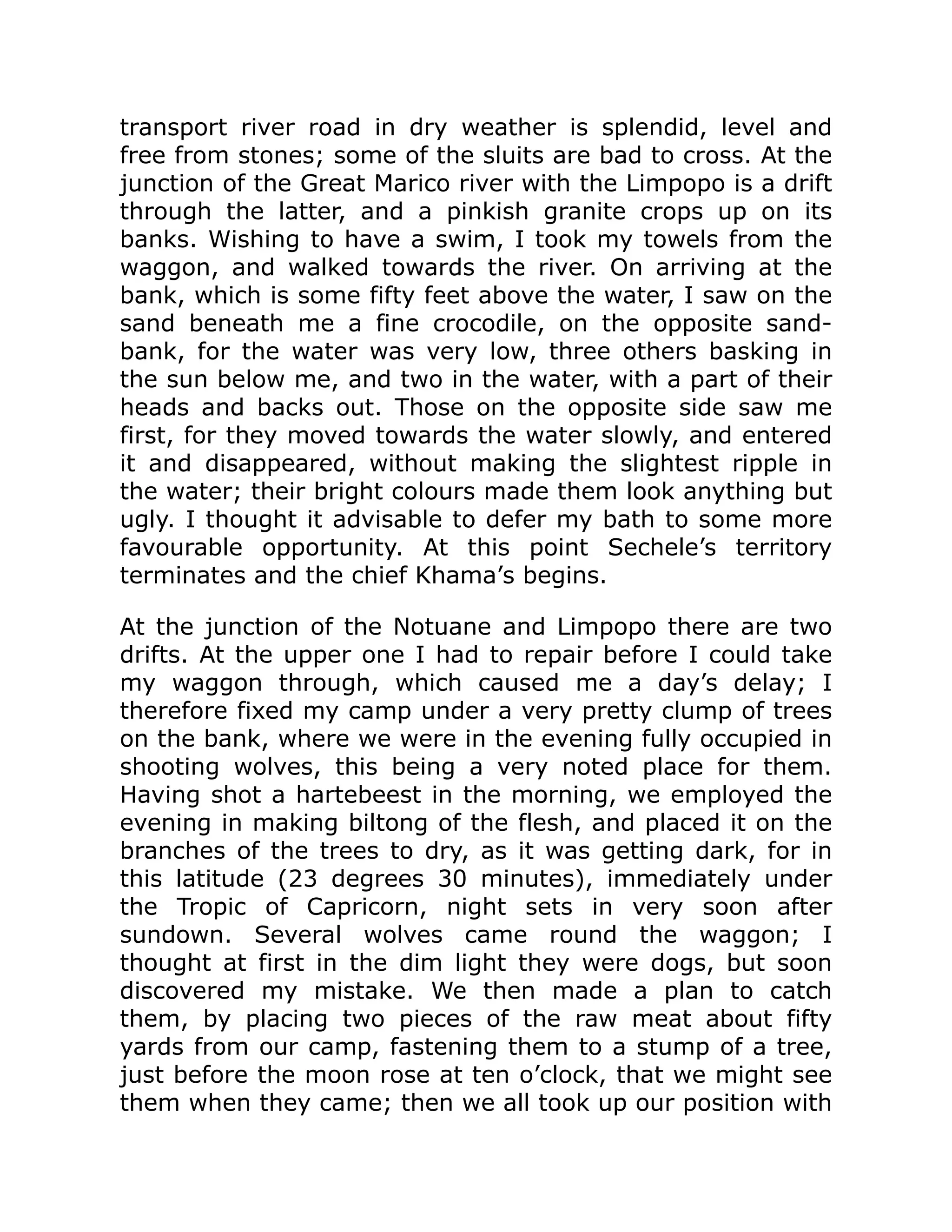 transport river road in dry weather is splendid, level and
free from stones; some of the sluits are bad to cross. At the
junction of the Great Marico river with the Limpopo is a drift
through the latter, and a pinkish granite crops up on its
banks. Wishing to have a swim, I took my towels from the
waggon, and walked towards the river. On arriving at the
bank, which is some fifty feet above the water, I saw on the
sand beneath me a fine crocodile, on the opposite sand-
bank, for the water was very low, three others basking in
the sun below me, and two in the water, with a part of their
heads and backs out. Those on the opposite side saw me
first, for they moved towards the water slowly, and entered
it and disappeared, without making the slightest ripple in
the water; their bright colours made them look anything but
ugly. I thought it advisable to defer my bath to some more
favourable opportunity. At this point Sechele’s territory
terminates and the chief Khama’s begins.
At the junction of the Notuane and Limpopo there are two
drifts. At the upper one I had to repair before I could take
my waggon through, which caused me a day’s delay; I
therefore fixed my camp under a very pretty clump of trees
on the bank, where we were in the evening fully occupied in
shooting wolves, this being a very noted place for them.
Having shot a hartebeest in the morning, we employed the
evening in making biltong of the flesh, and placed it on the
branches of the trees to dry, as it was getting dark, for in
this latitude (23 degrees 30 minutes), immediately under
the Tropic of Capricorn, night sets in very soon after
sundown. Several wolves came round the waggon; I
thought at first in the dim light they were dogs, but soon
discovered my mistake. We then made a plan to catch
them, by placing two pieces of the raw meat about fifty
yards from our camp, fastening them to a stump of a tree,
just before the moon rose at ten o’clock, that we might see
them when they came; then we all took up our position with
 