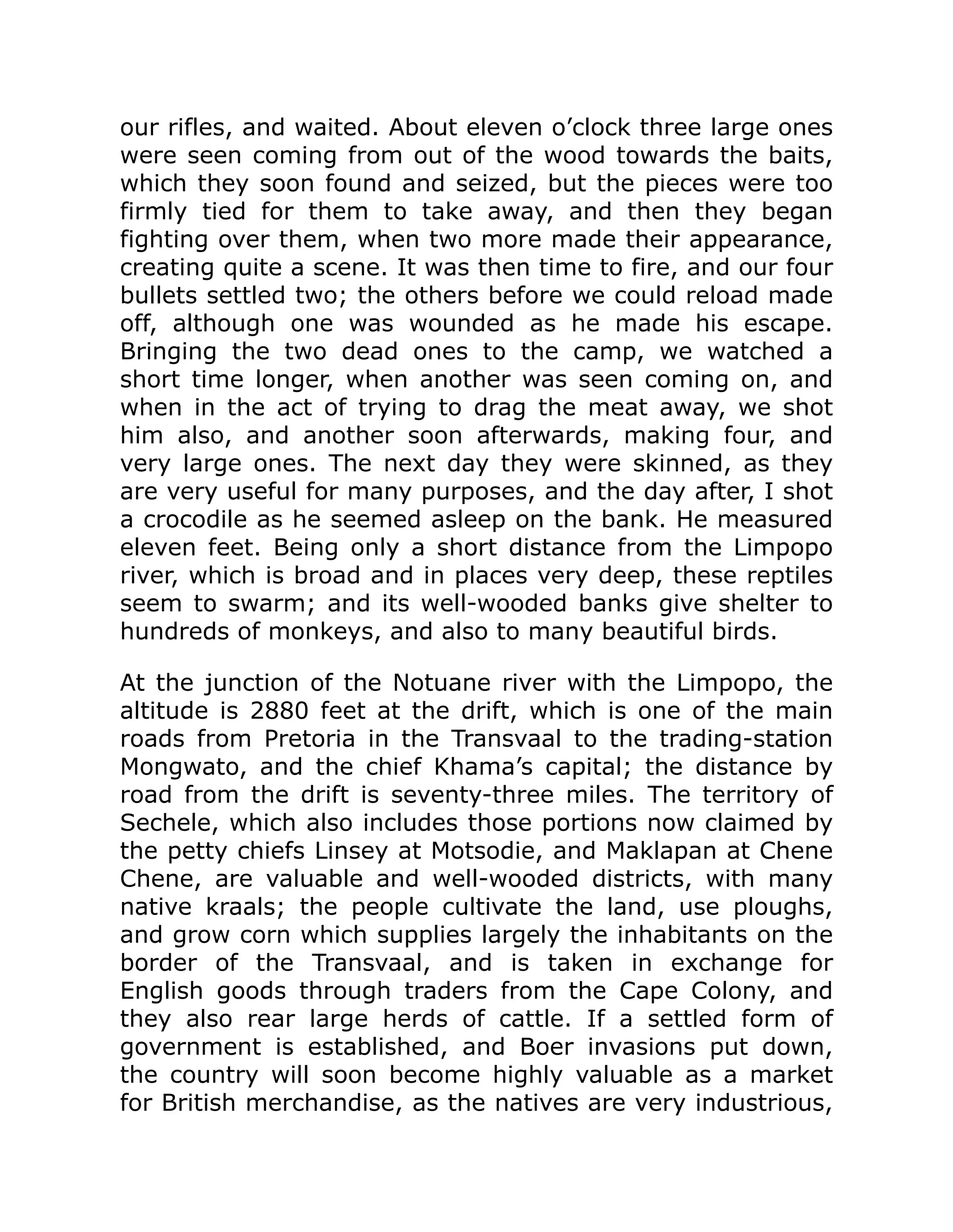 our rifles, and waited. About eleven o’clock three large ones
were seen coming from out of the wood towards the baits,
which they soon found and seized, but the pieces were too
firmly tied for them to take away, and then they began
fighting over them, when two more made their appearance,
creating quite a scene. It was then time to fire, and our four
bullets settled two; the others before we could reload made
off, although one was wounded as he made his escape.
Bringing the two dead ones to the camp, we watched a
short time longer, when another was seen coming on, and
when in the act of trying to drag the meat away, we shot
him also, and another soon afterwards, making four, and
very large ones. The next day they were skinned, as they
are very useful for many purposes, and the day after, I shot
a crocodile as he seemed asleep on the bank. He measured
eleven feet. Being only a short distance from the Limpopo
river, which is broad and in places very deep, these reptiles
seem to swarm; and its well-wooded banks give shelter to
hundreds of monkeys, and also to many beautiful birds.
At the junction of the Notuane river with the Limpopo, the
altitude is 2880 feet at the drift, which is one of the main
roads from Pretoria in the Transvaal to the trading-station
Mongwato, and the chief Khama’s capital; the distance by
road from the drift is seventy-three miles. The territory of
Sechele, which also includes those portions now claimed by
the petty chiefs Linsey at Motsodie, and Maklapan at Chene
Chene, are valuable and well-wooded districts, with many
native kraals; the people cultivate the land, use ploughs,
and grow corn which supplies largely the inhabitants on the
border of the Transvaal, and is taken in exchange for
English goods through traders from the Cape Colony, and
they also rear large herds of cattle. If a settled form of
government is established, and Boer invasions put down,
the country will soon become highly valuable as a market
for British merchandise, as the natives are very industrious,
 