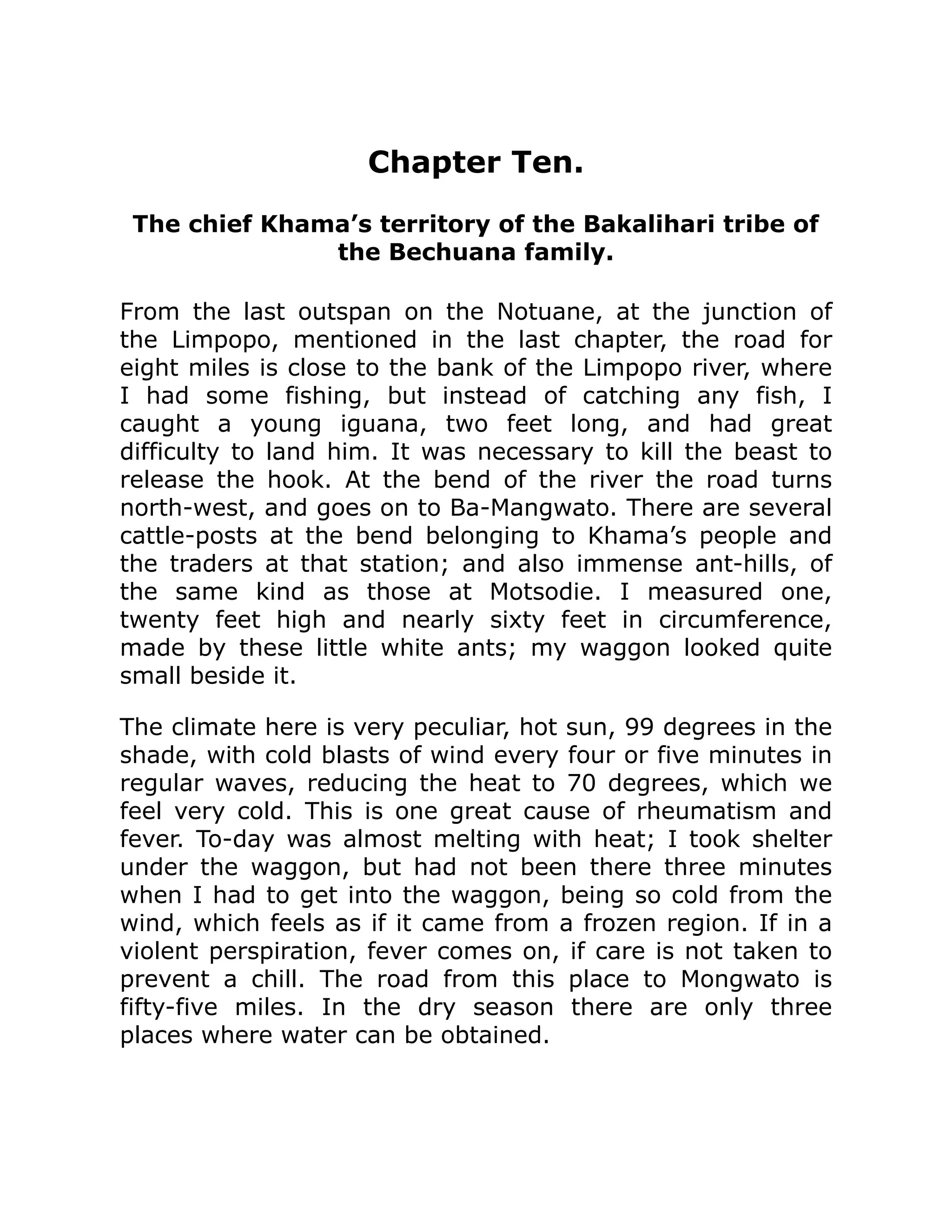 Chapter Ten.
The chief Khama’s territory of the Bakalihari tribe of
the Bechuana family.
From the last outspan on the Notuane, at the junction of
the Limpopo, mentioned in the last chapter, the road for
eight miles is close to the bank of the Limpopo river, where
I had some fishing, but instead of catching any fish, I
caught a young iguana, two feet long, and had great
difficulty to land him. It was necessary to kill the beast to
release the hook. At the bend of the river the road turns
north-west, and goes on to Ba-Mangwato. There are several
cattle-posts at the bend belonging to Khama’s people and
the traders at that station; and also immense ant-hills, of
the same kind as those at Motsodie. I measured one,
twenty feet high and nearly sixty feet in circumference,
made by these little white ants; my waggon looked quite
small beside it.
The climate here is very peculiar, hot sun, 99 degrees in the
shade, with cold blasts of wind every four or five minutes in
regular waves, reducing the heat to 70 degrees, which we
feel very cold. This is one great cause of rheumatism and
fever. To-day was almost melting with heat; I took shelter
under the waggon, but had not been there three minutes
when I had to get into the waggon, being so cold from the
wind, which feels as if it came from a frozen region. If in a
violent perspiration, fever comes on, if care is not taken to
prevent a chill. The road from this place to Mongwato is
fifty-five miles. In the dry season there are only three
places where water can be obtained.
 