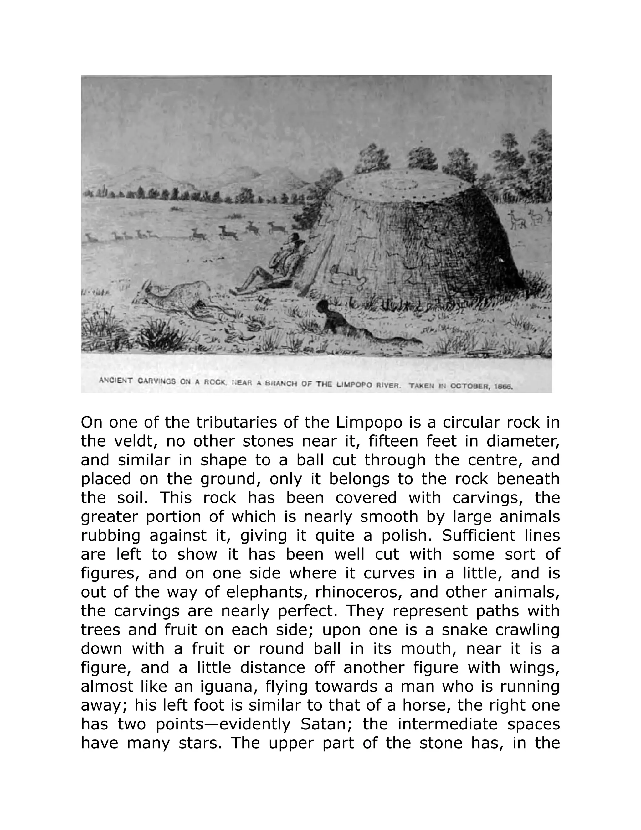 On one of the tributaries of the Limpopo is a circular rock in
the veldt, no other stones near it, fifteen feet in diameter,
and similar in shape to a ball cut through the centre, and
placed on the ground, only it belongs to the rock beneath
the soil. This rock has been covered with carvings, the
greater portion of which is nearly smooth by large animals
rubbing against it, giving it quite a polish. Sufficient lines
are left to show it has been well cut with some sort of
figures, and on one side where it curves in a little, and is
out of the way of elephants, rhinoceros, and other animals,
the carvings are nearly perfect. They represent paths with
trees and fruit on each side; upon one is a snake crawling
down with a fruit or round ball in its mouth, near it is a
figure, and a little distance off another figure with wings,
almost like an iguana, flying towards a man who is running
away; his left foot is similar to that of a horse, the right one
has two points—evidently Satan; the intermediate spaces
have many stars. The upper part of the stone has, in the
 