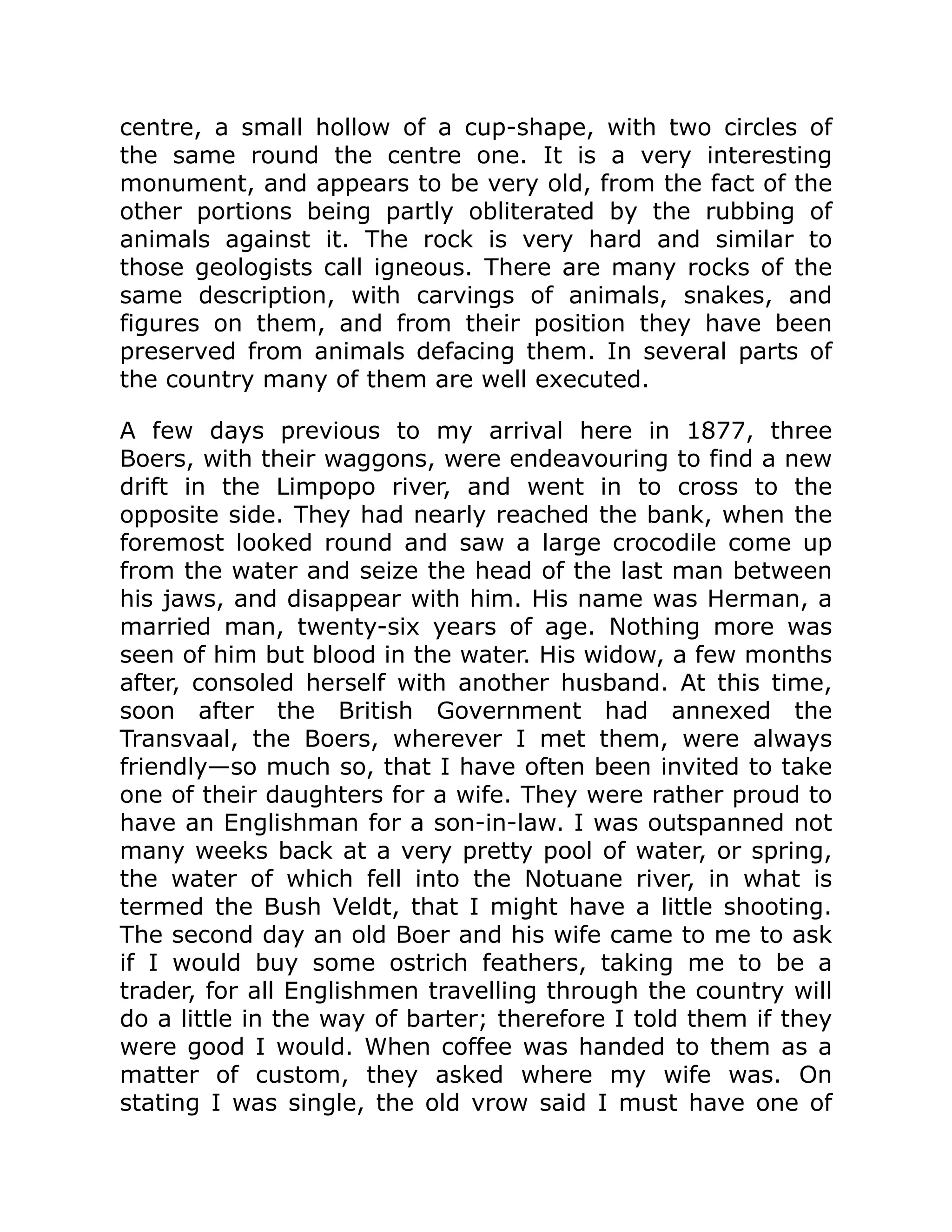 centre, a small hollow of a cup-shape, with two circles of
the same round the centre one. It is a very interesting
monument, and appears to be very old, from the fact of the
other portions being partly obliterated by the rubbing of
animals against it. The rock is very hard and similar to
those geologists call igneous. There are many rocks of the
same description, with carvings of animals, snakes, and
figures on them, and from their position they have been
preserved from animals defacing them. In several parts of
the country many of them are well executed.
A few days previous to my arrival here in 1877, three
Boers, with their waggons, were endeavouring to find a new
drift in the Limpopo river, and went in to cross to the
opposite side. They had nearly reached the bank, when the
foremost looked round and saw a large crocodile come up
from the water and seize the head of the last man between
his jaws, and disappear with him. His name was Herman, a
married man, twenty-six years of age. Nothing more was
seen of him but blood in the water. His widow, a few months
after, consoled herself with another husband. At this time,
soon after the British Government had annexed the
Transvaal, the Boers, wherever I met them, were always
friendly—so much so, that I have often been invited to take
one of their daughters for a wife. They were rather proud to
have an Englishman for a son-in-law. I was outspanned not
many weeks back at a very pretty pool of water, or spring,
the water of which fell into the Notuane river, in what is
termed the Bush Veldt, that I might have a little shooting.
The second day an old Boer and his wife came to me to ask
if I would buy some ostrich feathers, taking me to be a
trader, for all Englishmen travelling through the country will
do a little in the way of barter; therefore I told them if they
were good I would. When coffee was handed to them as a
matter of custom, they asked where my wife was. On
stating I was single, the old vrow said I must have one of
 