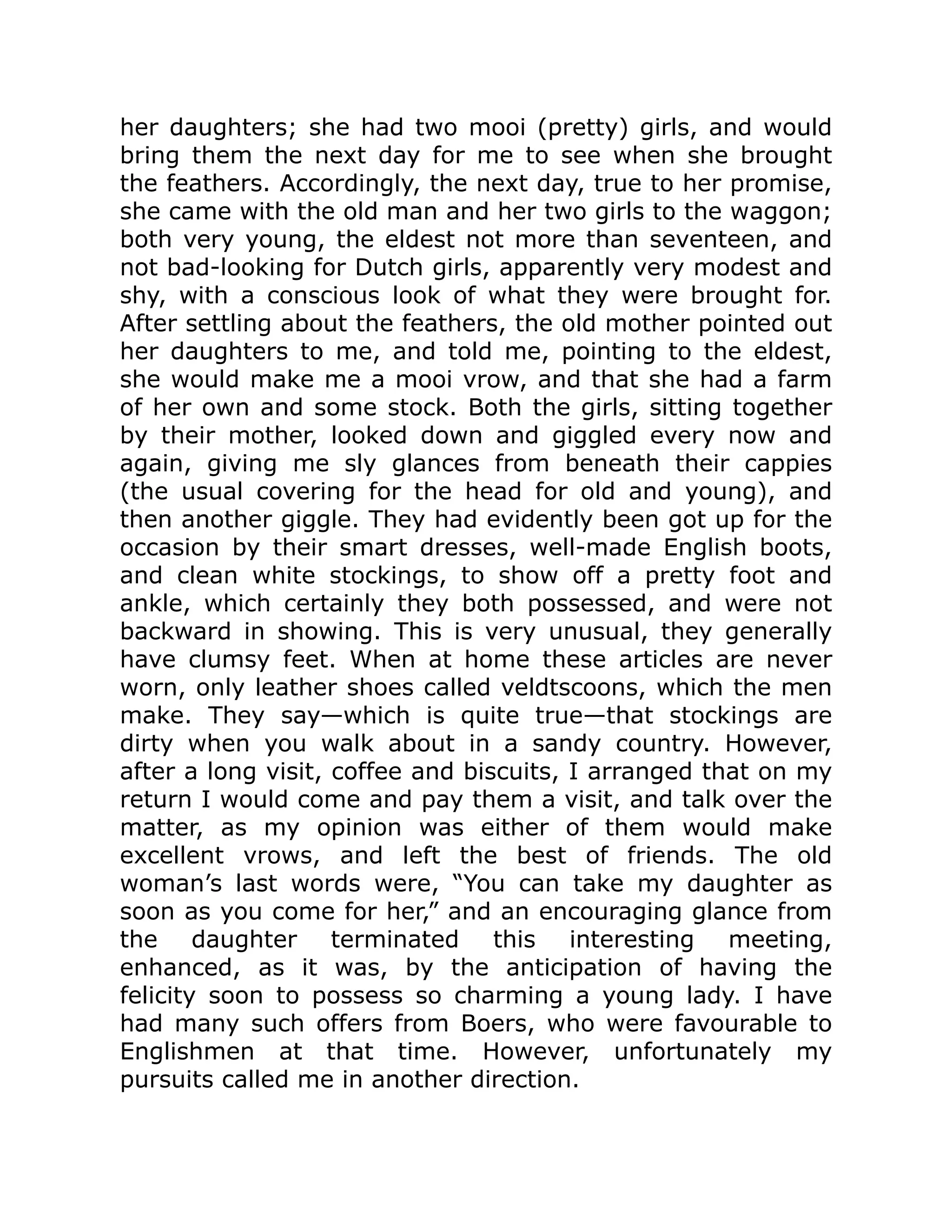 her daughters; she had two mooi (pretty) girls, and would
bring them the next day for me to see when she brought
the feathers. Accordingly, the next day, true to her promise,
she came with the old man and her two girls to the waggon;
both very young, the eldest not more than seventeen, and
not bad-looking for Dutch girls, apparently very modest and
shy, with a conscious look of what they were brought for.
After settling about the feathers, the old mother pointed out
her daughters to me, and told me, pointing to the eldest,
she would make me a mooi vrow, and that she had a farm
of her own and some stock. Both the girls, sitting together
by their mother, looked down and giggled every now and
again, giving me sly glances from beneath their cappies
(the usual covering for the head for old and young), and
then another giggle. They had evidently been got up for the
occasion by their smart dresses, well-made English boots,
and clean white stockings, to show off a pretty foot and
ankle, which certainly they both possessed, and were not
backward in showing. This is very unusual, they generally
have clumsy feet. When at home these articles are never
worn, only leather shoes called veldtscoons, which the men
make. They say—which is quite true—that stockings are
dirty when you walk about in a sandy country. However,
after a long visit, coffee and biscuits, I arranged that on my
return I would come and pay them a visit, and talk over the
matter, as my opinion was either of them would make
excellent vrows, and left the best of friends. The old
woman’s last words were, “You can take my daughter as
soon as you come for her,” and an encouraging glance from
the daughter terminated this interesting meeting,
enhanced, as it was, by the anticipation of having the
felicity soon to possess so charming a young lady. I have
had many such offers from Boers, who were favourable to
Englishmen at that time. However, unfortunately my
pursuits called me in another direction.
 