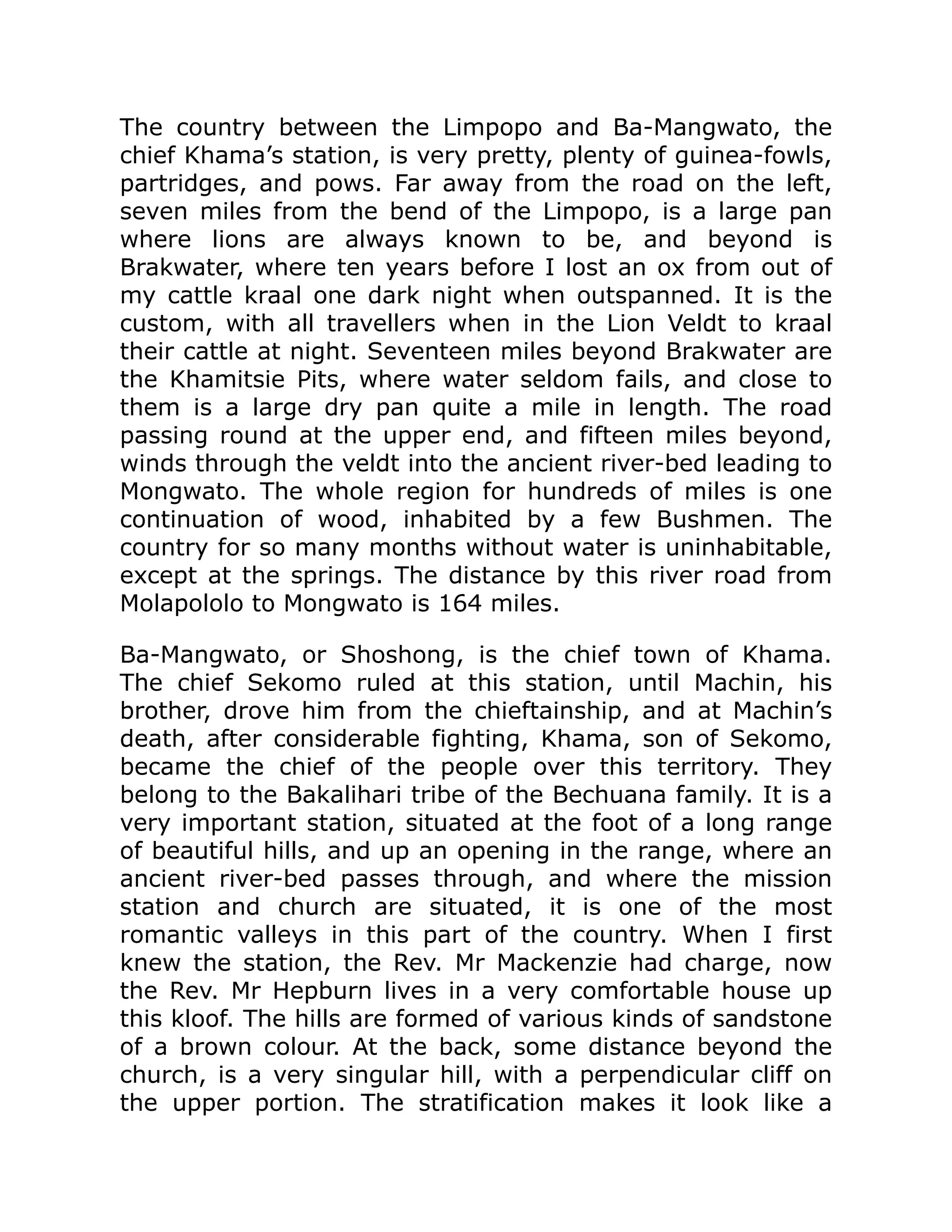 The country between the Limpopo and Ba-Mangwato, the
chief Khama’s station, is very pretty, plenty of guinea-fowls,
partridges, and pows. Far away from the road on the left,
seven miles from the bend of the Limpopo, is a large pan
where lions are always known to be, and beyond is
Brakwater, where ten years before I lost an ox from out of
my cattle kraal one dark night when outspanned. It is the
custom, with all travellers when in the Lion Veldt to kraal
their cattle at night. Seventeen miles beyond Brakwater are
the Khamitsie Pits, where water seldom fails, and close to
them is a large dry pan quite a mile in length. The road
passing round at the upper end, and fifteen miles beyond,
winds through the veldt into the ancient river-bed leading to
Mongwato. The whole region for hundreds of miles is one
continuation of wood, inhabited by a few Bushmen. The
country for so many months without water is uninhabitable,
except at the springs. The distance by this river road from
Molapololo to Mongwato is 164 miles.
Ba-Mangwato, or Shoshong, is the chief town of Khama.
The chief Sekomo ruled at this station, until Machin, his
brother, drove him from the chieftainship, and at Machin’s
death, after considerable fighting, Khama, son of Sekomo,
became the chief of the people over this territory. They
belong to the Bakalihari tribe of the Bechuana family. It is a
very important station, situated at the foot of a long range
of beautiful hills, and up an opening in the range, where an
ancient river-bed passes through, and where the mission
station and church are situated, it is one of the most
romantic valleys in this part of the country. When I first
knew the station, the Rev. Mr Mackenzie had charge, now
the Rev. Mr Hepburn lives in a very comfortable house up
this kloof. The hills are formed of various kinds of sandstone
of a brown colour. At the back, some distance beyond the
church, is a very singular hill, with a perpendicular cliff on
the upper portion. The stratification makes it look like a
 
