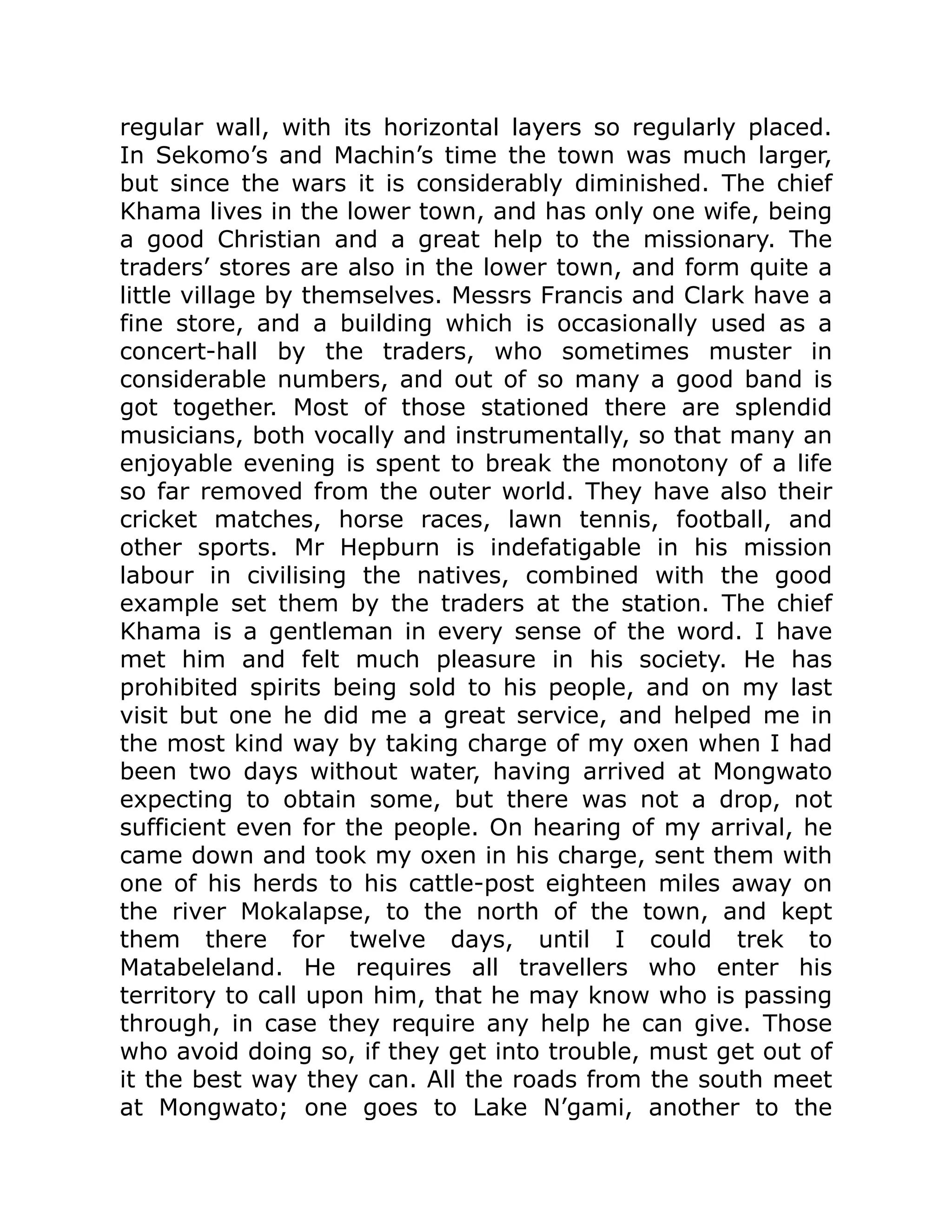 regular wall, with its horizontal layers so regularly placed.
In Sekomo’s and Machin’s time the town was much larger,
but since the wars it is considerably diminished. The chief
Khama lives in the lower town, and has only one wife, being
a good Christian and a great help to the missionary. The
traders’ stores are also in the lower town, and form quite a
little village by themselves. Messrs Francis and Clark have a
fine store, and a building which is occasionally used as a
concert-hall by the traders, who sometimes muster in
considerable numbers, and out of so many a good band is
got together. Most of those stationed there are splendid
musicians, both vocally and instrumentally, so that many an
enjoyable evening is spent to break the monotony of a life
so far removed from the outer world. They have also their
cricket matches, horse races, lawn tennis, football, and
other sports. Mr Hepburn is indefatigable in his mission
labour in civilising the natives, combined with the good
example set them by the traders at the station. The chief
Khama is a gentleman in every sense of the word. I have
met him and felt much pleasure in his society. He has
prohibited spirits being sold to his people, and on my last
visit but one he did me a great service, and helped me in
the most kind way by taking charge of my oxen when I had
been two days without water, having arrived at Mongwato
expecting to obtain some, but there was not a drop, not
sufficient even for the people. On hearing of my arrival, he
came down and took my oxen in his charge, sent them with
one of his herds to his cattle-post eighteen miles away on
the river Mokalapse, to the north of the town, and kept
them there for twelve days, until I could trek to
Matabeleland. He requires all travellers who enter his
territory to call upon him, that he may know who is passing
through, in case they require any help he can give. Those
who avoid doing so, if they get into trouble, must get out of
it the best way they can. All the roads from the south meet
at Mongwato; one goes to Lake N’gami, another to the
 