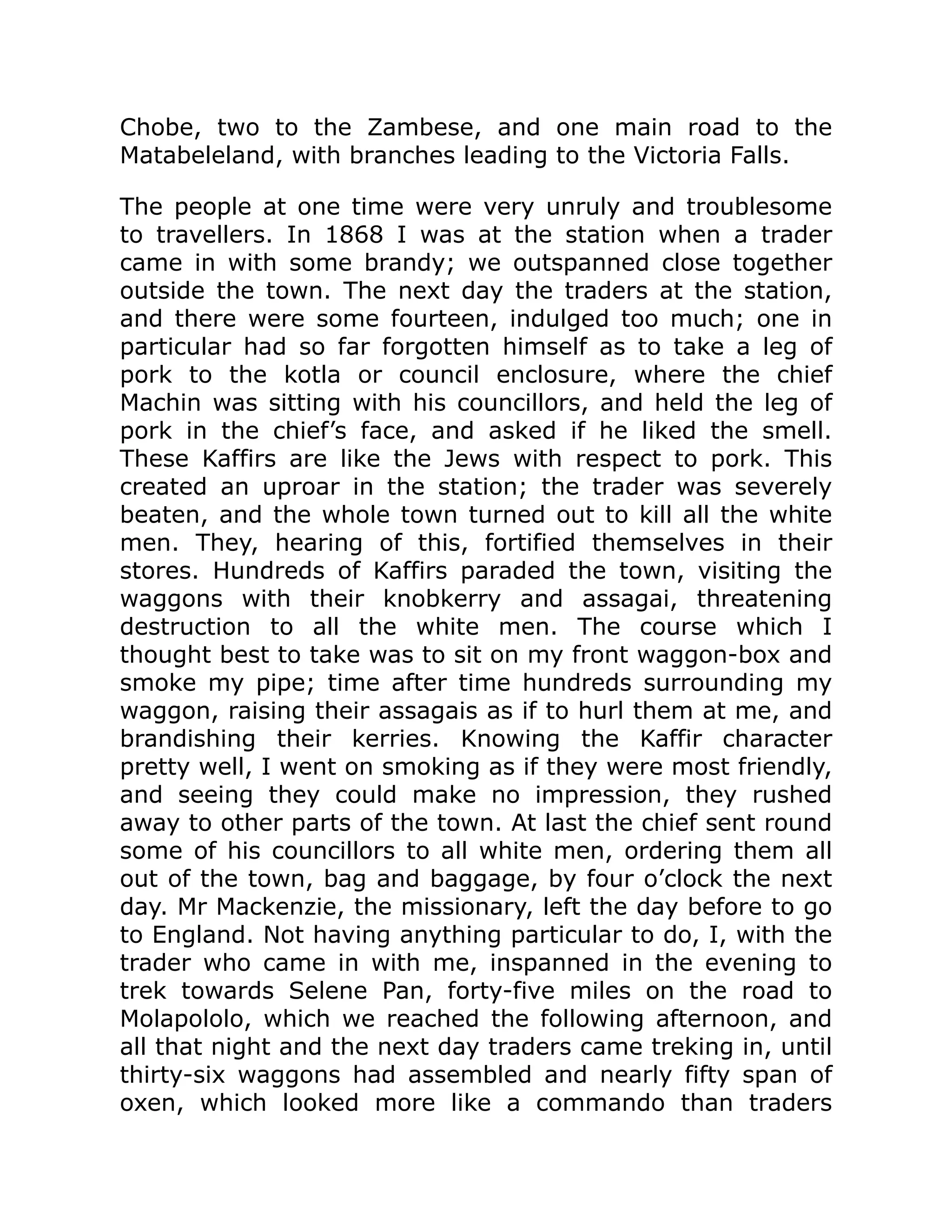 Chobe, two to the Zambese, and one main road to the
Matabeleland, with branches leading to the Victoria Falls.
The people at one time were very unruly and troublesome
to travellers. In 1868 I was at the station when a trader
came in with some brandy; we outspanned close together
outside the town. The next day the traders at the station,
and there were some fourteen, indulged too much; one in
particular had so far forgotten himself as to take a leg of
pork to the kotla or council enclosure, where the chief
Machin was sitting with his councillors, and held the leg of
pork in the chief’s face, and asked if he liked the smell.
These Kaffirs are like the Jews with respect to pork. This
created an uproar in the station; the trader was severely
beaten, and the whole town turned out to kill all the white
men. They, hearing of this, fortified themselves in their
stores. Hundreds of Kaffirs paraded the town, visiting the
waggons with their knobkerry and assagai, threatening
destruction to all the white men. The course which I
thought best to take was to sit on my front waggon-box and
smoke my pipe; time after time hundreds surrounding my
waggon, raising their assagais as if to hurl them at me, and
brandishing their kerries. Knowing the Kaffir character
pretty well, I went on smoking as if they were most friendly,
and seeing they could make no impression, they rushed
away to other parts of the town. At last the chief sent round
some of his councillors to all white men, ordering them all
out of the town, bag and baggage, by four o’clock the next
day. Mr Mackenzie, the missionary, left the day before to go
to England. Not having anything particular to do, I, with the
trader who came in with me, inspanned in the evening to
trek towards Selene Pan, forty-five miles on the road to
Molapololo, which we reached the following afternoon, and
all that night and the next day traders came treking in, until
thirty-six waggons had assembled and nearly fifty span of
oxen, which looked more like a commando than traders
 
