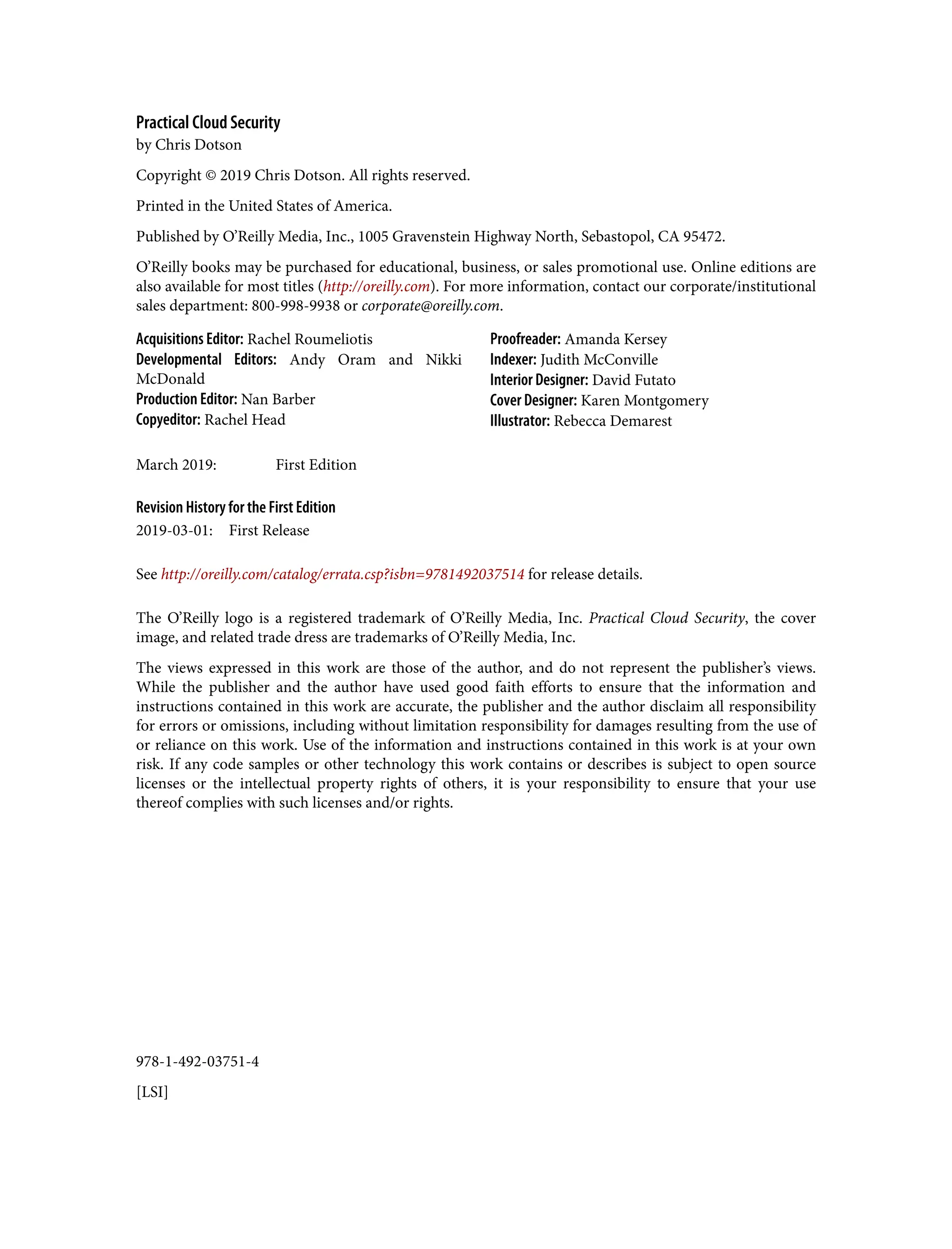 978-1-492-03751-4
[LSI]
Practical Cloud Security
by Chris Dotson
Copyright © 2019 Chris Dotson. All rights reserved.
Printed in the United States of America.
Published by O’Reilly Media, Inc., 1005 Gravenstein Highway North, Sebastopol, CA 95472.
O’Reilly books may be purchased for educational, business, or sales promotional use. Online editions are
also available for most titles (http://oreilly.com). For more information, contact our corporate/institutional
sales department: 800-998-9938 or corporate@oreilly.com.
Acquisitions Editor: Rachel Roumeliotis
Developmental Editors: Andy Oram and Nikki
McDonald
Production Editor: Nan Barber
Copyeditor: Rachel Head
Proofreader: Amanda Kersey
Indexer: Judith McConville
Interior Designer: David Futato
Cover Designer: Karen Montgomery
Illustrator: Rebecca Demarest
March 2019: First Edition
Revision History for the First Edition
2019-03-01: First Release
See http://oreilly.com/catalog/errata.csp?isbn=9781492037514 for release details.
The O’Reilly logo is a registered trademark of O’Reilly Media, Inc. Practical Cloud Security, the cover
image, and related trade dress are trademarks of O’Reilly Media, Inc.
The views expressed in this work are those of the author, and do not represent the publisher’s views.
While the publisher and the author have used good faith efforts to ensure that the information and
instructions contained in this work are accurate, the publisher and the author disclaim all responsibility
for errors or omissions, including without limitation responsibility for damages resulting from the use of
or reliance on this work. Use of the information and instructions contained in this work is at your own
risk. If any code samples or other technology this work contains or describes is subject to open source
licenses or the intellectual property rights of others, it is your responsibility to ensure that your use
thereof complies with such licenses and/or rights.
 