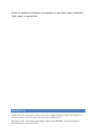 Google has depended on development as its apparatus for upper hand to make a considerable
divider against its opponent firms.
REFERENCES:
Amazon. (n.d). The mountain three wolf moon short sleeve;. Retrieved January 16, 2015, from Amazon.com.:
http://www.amazon.com/The-Mountain-Three-Short-Sleeve/dp/B002HJ377A
Bernstam et al. (26). Using Citation Data to Improve Retrieval from MEDLINE. Journal of the Americal
Medical Informatics Association , 96-105.
 
