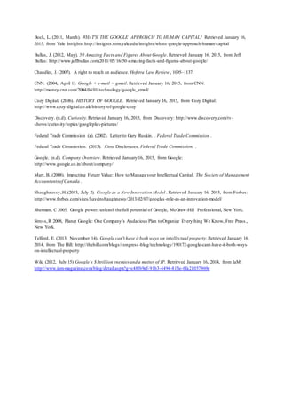 Bock, L. (2011, March). WHAT'S THE GOOGLE APPROACH TO HUMAN CAPITAL? Retrieved January 16,
2015, from Yale Insights:http://insights.som.yale.edu/insights/whats-google-approach-human-capital
Bullas, J. (2012, May). 50 Amazing Facts and Figures About Google. Retrieved January 16, 2015, from Jeff
Bullas: http://www.jeffbullas.com/2011/05/16/50-amazing-facts-and-figures-about-google/
Chandler, J. (2007). A right to reach an audience. Hofstra Law Review , 1095–1137.
CNN. (2004, April 1). Google + e-mail = gmail. Retrieved January 16, 2015, from CNN:
http://money.cnn.com/2004/04/01/technology/google_email/
Cozy Digital. (2006). HISTORY OF GOOGLE. Retrieved January 16, 2015, from Cozy Digital:
http://www.cozy-digital.co.uk/history-of-google-cozy
Discovery. (n.d). Curiosity.Retrieved January 16, 2015, from Discovery: http://www.discovery.com/tv-
shows/curiosity/topics/googleplex-pictures/
Federal Trade Commission (a). (2002). Letter to Gary Ruskin. . Federal Trade Commission .
Federal Trade Commission. (2013). .Com Disclosures. Federal Trade Commission, .
Google. (n.d). Company Overview. Retrieved January 16, 2015, from Google:
http://www.google.co.in/about/company/
Marr, B. (2008). Impacting Future Value: How to Manage your Intellectual Capital. The Society of Management
Accountantsof Canada .
Shaughnessy,H. (2013, July 2). Google as a New Innovation Model . Retrieved January 16, 2015, from Forbes:
http://www.forbes.com/sites/haydnshaughnessy/2013/02/07/googles-role-as-an-innovation-model/
Sherman, C 2005, Google power: unleash the full potential of Google, McGraw-Hill Professional, New York.
Stross,R 2008, Planet Google: One Company’s Audacious Plan to Organize Everything We Know, Free Press.,
New York.
Telford, E. (2013, November 14). Google can't have it both ways on intellectual property.Retrieved January 16,
2014, from The Hill: http://thehill.com/blogs/congress-blog/technology/190172-google-cant-have-it-both-ways-
on-intellectual-property
Wild (2012, July 15) Google’s $1trillion enemies and a matter of IP. Retrieved January 16, 2014, from IaM:
http://www.iam-magazine.com/blog/detail.aspx?g=c48f69ef-91b3-4494-813e-6fa21057969e
 