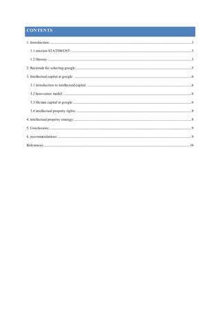 CONTENTS
1. Introduction:..........................................................................................................................................................................3
1.1 mission STATEMENT:................................................................................................................................................3
1.2 History .............................................................................................................................................................................3
2. Rationale for selecting google:...........................................................................................................................................5
3. Intellectual capital at google: .............................................................................................................................................6
3.1 introduction to intellectual capital: .............................................................................................................................6
3.2 Innovation model:..........................................................................................................................................................6
3.3 Human capital at google:..............................................................................................................................................6
3.4 intellectual property rights:..........................................................................................................................................8
4. intellectual property strategy:.............................................................................................................................................8
5. Conclusions:..........................................................................................................................................................................9
6. recommendations:................................................................................................................................................................9
References:...............................................................................................................................................................................10
 