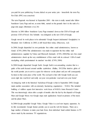 you paid for your publicizing if some clicked on your notice join – henceforth the term Pay
Per Click (PPC) was conceived.
The term Pagerank was licensed in September 2001 – this term is really named after fellow
benefactor Larry Page and not, as some think, named on the grounds that it is the rank of a
page (site page). (Bernstam et al, 26)
Likewise in 2001 fellow benefactor Larry Page remained down as the CEO of Google and
previous CEO of Novel. Eric Schmidt. was delegated as the new CEO of Google.
Google moved its work places to its substantial Google bequest (nicknamed Googleplex) in
Mountain view California in 2003, is still based there today. (Discovery, n.d)
In 2004, Google dispatched its own particular free online email administration, known as
Gmail. (CNN, 2004) This administration was made to opponent the free online mail
administrations supplied by Yahoo and Microsoft (hotmail). (CNN, 2004)This new free email
administration shook up the very establishment of free email with its colossal 1 GB of email
stockpiling which predominated its matches' ten-fold. (CNN, 2004)
In 2004 Google dispatched Google Earth. Google Earth is an astounding creation that is a
guide of the earth focused around satellite symbolism. (Bullas, 2012)This intuitive globe of
the world permits you to sort in a quest for wherever on the planet and you will consequently
be taken to that some piece of the world. The cool part is that with Google Earth you can
zoom right into road level and really see your own particular road and even your home!
An intriguing truth in the historical backdrop of Google is that in September 2005, Google
made another association with an extremely fascinating organization – NASA. This included
building a 1-million square foot innovative work focus at NASA's Ames Research Center.
This was interestingly taken after a couple of months after the fact by the dispatch of Google
Mars and Google Moon: two Google maps style applications based on pictures of the moon
and the planet Mars.
In 2006 Google propelled Google Video. Google Video is a cool new inquiry apparatus. As
its title recommends Google feature permits you to scan the web for features. There are a
huge number of features to make your hunt from; from individual hand crafted features to TV
shows made by the enormous TV organizations.
 