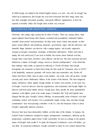 In 2006 Google was added to the Oxford English lexicon as a verb – the verb "to Google" has
ended up so mainstream that Google has even been concerned that their image name may
lose their copyright and patent securities, and permit different organizations to have the
capacity to lawfully utilize the Google mark as their very own par.
2. RATIONALE FOR SELECTING GOOGLE:
Obviously, this cutting edge octopus has its share of critics. There are, among others, daily
papers agitated about having their features scratched and accumulated, trademark holders
resentful about pivotal word promotions for their rivals, loners irritate that pursuits on their
names restore difficult and mortifying memories, governments angry with the subversive and
shameful things nationals can discover with a snappy inquiry, and security supporters
steamed at Google's tremendous stockpiles of individual information. What's more that is
simply the web search tool; if one were to include the worries about Android root kits,
Google Glass creep shots, driverless auto collisions and the rest. The most seasoned and most
industrious evaluate of Google's energy, known as "pursuit predisposition," is the dread that
hunt rankings make reality as opposed to reflecting it. On the off chance that Google
downgrades the restaurant Le Snoot from being the first result for "restaurant close to 54321"
to the hundredth, numerous gourmets will reserve their spot somewhere else. On the off
chance that Dave's Diner takes its place as the number- one result, cafes will go there. Google
can truly pick victors furthermore failures in the session of the Internet. The most dangerous
inquiry inclination claims against Google include its vertical web crawlers, in the same way
as Google+ Local (to discover close-by organizations and restaurants) and Google Flights (to
discover and book aerial shuttle tickets). Google gives these specific list items unmistakable
situations at the highest point of its results pages. Contenders like Yelp and Expedia have
charged that this gives Google's vertical offerings an unreasonable point of interest over their
contending vertical web crawlers. For a considerable length of time, they and other Google
commentators have been pressing controllers in the U.s. also the European Union to check
Google's supposedly injurious practices.
However they have been distressfully baffled, on both sides of the Atlantic. In January, the
Federal Trade Commission dropped its inquiry predisposition examination, finishing up the
progressions contenders griped about "could conceivably be seen as a change in the general
nature of Google's hunt results."5 In April, the European Commission went a bit further, yet
very little. In a proposed settlement, Google consented to name its own vertical indexed lists
 
