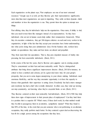 Each organization on the planet says, "Our employees are one of our most esteemed
resources." Google says it as well, yet they likewise give their representatives significantly
more data than most organizations are open to imparting. They settle on them dynamic chiefs
and members in how the organization is run. They permit them the option to attempt new
things.
Past offering data, they let individuals help run the organization. Once more, if ability is vital,
then you need to treat them like managers instead of as representatives. So they have
individuals who are not in human assets help outline their remuneration framework. When
they do execution evaluations, they get 360-degree criticism on each and every worker in the
organization, in light of the fact that they accept your associates have better understanding
into what you're doing than your administrator does. On the business side, workers have
include on speculations they make and how items are altered and propelled.
They front stack their kin speculation. That is, they put a lopsided measure of vitality into
procuring the best conceivable individuals. (Bock, 2011)
In the course of the last few years, they've likewise put a gigantic sum in creating people.
They've concentrated on their best and most noticeably awful. They've distinguished
attributes that bring about a significant improvement director. (Bock, 2011)For instance, its
critical to have a method and a dream, yet its a great deal more vital, for your group's
prosperity, that you are to some degree unsurprising in your choice making. Individuals need
enormous flexibility, and the way they encounter opportunity is to have the capacity to
foresee what guardrails their supervisor is setting down. Everybody has had a micro manager
and everybody has had a chief who is totally distracted. In either case, they wind up viewing
our step consistently, not knowing when they've exceeded limits or not. (Bock, 2011)
They likewise centered on their most noticeably bad individuals. (Bock, 2011) Will they help
them show signs of improvement in their present place of employment? Can they land them
in a position that is a superior fit? What's more, if those don't work, by what method would
they be able to passageway them in an attentive, sympathetic manner? What they found is
that 80% of the time, in the event that you put someone who is not performing in an alternate
occupation, they really perform much better. So they centered a great deal on discovering the
best fit for a single person among the occupations that they have.
 