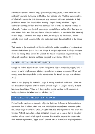Furthermore the exact opposite thing, given their procuring profile, is that individuals are
profoundly energetic by learning and building their aptitude sets. What I've seen as qualities
of individuals who are the best pioneers and have managed, quickened trajectories in their
professions number one, they're always learning. They're learning machines. They're
continually searching for new data from numerous sorts of fields and different varieties of
individuals. Number two, they truly concentrate on mindfulness and the effect they have on
those around them. Also three, they have a feeling of lowliness: "I may not be right about any
of these things." And those three things in blend, the taking in, the mindfulness, and the
quietude, seem, by all accounts, to be what makes individuals best, at slightest in the Google
setting.
Their mantra is that consistently at Google ought to be justified regardless of two days in an
alternate environment. (Bock, 2011)The thought is that you ought to be at Google the length
of you are making future choices for yourself. So they've concentrated on guaranteeing that
individuals are always learning and being presented to new things. (Bock, 2011)
3.4 INTELLECTUAL PROPERTY RIGHTS:
Google can control the multifaceted lawful and political web of intellectual property law's to
support it, and is by all accounts utilizing it to endeavor to reshape government IP law and
strategy to suit its own particular needs- -or at any rate the needs it has right now. (Telford,
2013)
While its rival plays by the standards, Google is playing a diversion all its own. Despite the
fact that software engineers and wiz children are still integral to Google's mission, its heart
has moved from Silicon Valley to K Street, and its twofold standard on IP assurances is
hurting the business its helped develop. (Telford, 2013)
4. INTELLECTUAL PROPERTY STRATEGY:
Florian Mueller mentions an imperative objective fact when he brings up that organizations
worth more than $1 trillion joined have now started patent encroachment processes against
the Android stage in somehow. (Wild, 2012) He adds that; The organizations who assert that
Google's Android encroaches on their intellectual property are so various there is no option
trust in a scheme. Also I rehash myself: separated from sensitive or proactive countersuits
from Android organizations, Apple doesn't confront a lot of an issue with huge organization
 