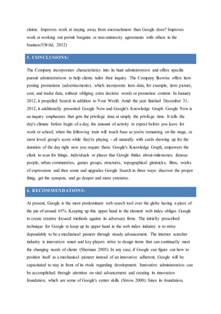 claims. Improves work at staying away from encroachment than Google does? Improves
work at working out permit bargains or non-animosity agreements with others in the
business?(Wild, 2012)
5. CONCLUSIONS:
The Company incorporates characteristics into its hunt administration and offers specific
pursuit administrations to help clients tailor their inquiry. The Company likewise offers item
posting promotions (advertisements), which incorporate item data, for example, item picture,
cost, and trader data, without obliging extra decisive words or promotion content. In January
2012, it propelled Search in addition to Your World. Amid the year finished December 31,
2012, it additionally presented Google Now and Google's Knowledge Graph. Google Now is
an inquiry emphasizes that gets the privilege data at simply the privilege time. It tells the
day's climate before begin of a day, the amount of activity to expect before you leave for
work or school, when the following train will touch base as you're remaining on the stage, or
most loved group's score while they're playing - all naturally with cards showing up for the
duration of the day right now you require them. Google's Knowledge Graph, empowers the
client to scan for things, individuals or places that Google thinks about-milestones, famous
people, urban communities, games groups, structures, topographical gimmicks, films, works
of expressions and then some and upgrades Google Search in three ways: discover the proper
thing, get the synopsis, and go deeper and more extensive.
6. RECOMMENDATIONS:
At present, Google is the most predominant web search tool over the globe having a piece of
the pie of around 65%. Keeping up this upper hand in the element web index obliges Google
to create creative focused methods against its adversary firms. The initially prescribed
technique for Google to keep up its upper hand in the web index industry is to strive
dependably to be a mechanical pioneer through steady advancement. The internet searcher
industry is innovation smart and key players strive to design items that can continually meet
the changing needs of clients (Sherman 2005). In any case, if Google can figure out how to
position itself as a mechanical pioneer instead of an innovative adherent, Google will be
capacitated to stay in front of its rivals regarding development. Innovative administration can
be accomplished through attention on vital advancement and creating its innovation
foundation, which are some of Google's center skills (Stross 2008). Since its foundation,
 