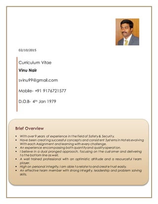 02/10/2015
Curriculum Vitae
Vinu Nair
svinu99@gmail.com
Mobile- +91 9176721577
D.O.B- 4th Jan 1979
 With over 9 years of experience in t he field of Safety& Securit y.
 Have been creat ing successful concept s and consist ent Syst ems in Hot els evolving
With each Assignment and learning with every challenge.
 An experience encompassing bot h quant ityand qualityoperat ion.
 I believe in a dual pronged approach, focusing on t he cust omer and delivering
t o t he bottom line as well.
 A well trained professional with an optimistic attitude and a resourceful t eam
player.
 High on personal integrity, I am able t o relate to and creat e t rust easily.
 An effective team member with strong int egrit y, leadership and problem solving
skills.
 
