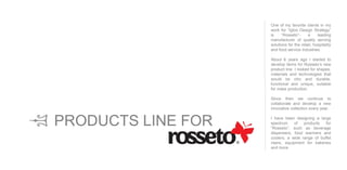 One of my favorite clients in my
work for “Igloo Design Strategy”
is “Rosseto”- a leading
manufacturer of quality serving
solutions for the retail, hospitality
and food service industries.
About 6 years ago I started to
develop items for Rosseto’s new
product line. I looked for shapes,
materials and technologies that
would be chic and durable,
functional and unique, suitable
for mass production.
Since then we continue to
collaborate and develop a new
innovative collection every year.
I have been designing a large
spectrum of products for
“Rosseto”, such as beverage
dispensers, food warmers and
coolers, a wide range of buffet
risers, equipment for bakeries
and more.
PRODUCTS LINE FOR
 