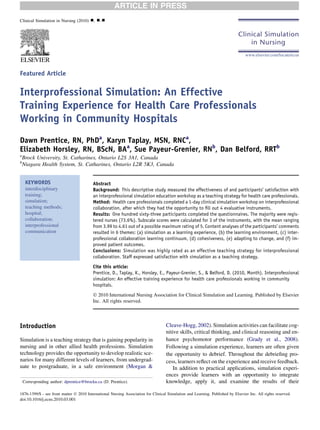 Featured Article
Interprofessional Simulation: An Effective
Training Experience for Health Care Professionals
Working in Community Hospitals
Dawn Prentice, RN, PhDa
, Karyn Taplay, MSN, RNCa
,
Elizabeth Horsley, RN, BScN, BAa
, Sue Payeur-Grenier, RNb
, Dan Belford, RRTb
a
Brock University, St. Catharines, Ontario L2S 3A1, Canada
b
Niagara Health System, St. Catharines, Ontario L2R 5K3, Canada
KEYWORDS
interdisciplinary
training;
simulation;
teaching methods;
hospital;
collaboration;
interprofessional
communication
Abstract
Background: This descriptive study measured the effectiveness of and participants’ satisfaction with
an interprofessional simulation education workshop as a teaching strategy for health care professionals.
Method: Health care professionals completed a 1-day clinical simulation workshop on interprofessional
collaboration, after which they had the opportunity to ﬁll out 4 evaluative instruments.
Results: One hundred sixty-three participants completed the questionnaires. The majority were regis-
tered nurses (73.6%). Subscale scores were calculated for 3 of the instruments, with the mean ranging
from 3.99 to 4.61 out of a possible maximum rating of 5. Content analyses of the participants’ comments
resulted in 6 themes: (a) simulation as a learning experience, (b) the learning environment, (c) inter-
professional collaboration learning continuum, (d) cohesiveness, (e) adapting to change, and (f) im-
proved patient outcomes.
Conclusions: Simulation was highly rated as an effective teaching strategy for interprofessional
collaboration. Staff expressed satisfaction with simulation as a teaching strategy.
Cite this article:
Prentice, D., Taplay, K., Horsley, E., Payeur-Grenier, S., & Belford, D. (2010, Month). Interprofessional
simulation: An effective training experience for health care professionals working in community
hospitals.
Ó 2010 International Nursing Association for Clinical Simulation and Learning. Published by Elsevier
Inc. All rights reserved.
Introduction
Simulation is a teaching strategy that is gaining popularity in
nursing and in other allied health professions. Simulation
technology provides the opportunity to develop realistic sce-
narios for many different levels of learners, from undergrad-
uate to postgraduate, in a safe environment (Morgan &
Cleave-Hogg, 2002). Simulation activities can facilitate cog-
nitive skills, critical thinking, and clinical reasoning and en-
hance psychomotor performance (Grady et al., 2008).
Following a simulation experience, learners are often given
the opportunity to debrief. Throughout the debrieﬁng pro-
cess, learners reﬂect on the experience and receive feedback.
In addition to practical applications, simulation experi-
ences provide learners with an opportunity to integrate
knowledge, apply it, and examine the results of theirCorresponding author: dprentice@brocku.ca (D. Prentice).
1876-1399/$ - see front matter Ó 2010 International Nursing Association for Clinical Simulation and Learning. Published by Elsevier Inc. All rights reserved.
doi:10.1016/j.ecns.2010.03.001
Clinical Simulation in Nursing (2010) -, ---
www.elsevier.com/locate/ecsn
ARTICLE IN PRESS
 