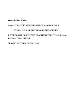 Name: MAMTA MARU

Subject: STRATEGIC HUMAN RESOURCE MANAGEMENT &

      INERNATONAL HUMAN RESOURE MANAGEMEN

REPORT ON HR PRACTICES IN HEALTH SECTOR AT NATIONAL &
INTERNATIONAL LEVEL

SUBMITTED TO: DR. CHETAN LAD
 