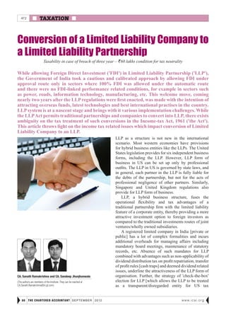  TAXATION 
THE CHARTERED ACCOUNTANT september 201280 www.icai.org
Conversion of a Limited Liability Company to
a Limited Liability Partnership
LLP as a structure is not new in the international
scenario. Most western economies have provisions
for hybrid business entities like the LLPs. The United
States legislation provides for six independent business
forms, including the LLP. However, LLP form of
business in US can be set up only by professional
outfits. The LLP in US is governed by state laws, and
in general, each partner in the LLP is fully liable for
the debts of the partnership, but not for the acts of
professional negligence of other partners. Similarly,
Singapore and United Kingdom regulations also
provide for LLP form of business.
LLP, a hybrid business structure, fuses the
operational flexibility and tax advantages of a
traditional partnership firm with the limited liability
feature of a corporate entity, thereby providing a more
attractive investment option to foreign investors as
compared to the traditional investments routes of joint
ventures/wholly owned subsidiaries.
A registered limited company in India [private or
public] has a lot of complex formalities and incurs
additional overheads for managing affairs including
mandatory board meetings, maintenance of statutory
records, etc. Absence of such mandates for LLP
combined with advantages such as non-applicability of
dividend distribution tax on profit repatriation, transfer
of profit rules [cash traps] and deemed dividend related
issues, underline the attractiveness of the LLP form of
organisation. Further, the strategy of 'check-the-box'
election for LLP [which allows the LLP to be treated
as a transparent/disregarded entity for US tax
Taxability in case of breach of three year – R60 lakhs condition for tax neutrality
While allowing Foreign Direct Investment ('FDI') in Limited Liability Partnership ('LLP'),
the Government of India took a cautious and calibrated approach by allowing FDI under
approval route only in sectors where 100% FDI was allowed under the automatic route
and there were no FDI-linked performance related conditions, for example in sectors such
as power, roads, information technology, manufacturing, etc. This welcome move, coming
nearly two years after the LLP regulations were first enacted, was made with the intention of
attracting overseas funds, latest technologies and best international practises in the country.
LLP system is at a nascent stage and brings with it various implementation challenges. While
the LLPAct permits traditional partnerships and companies to convert into LLP, there exists
ambiguity on the tax treatment of such conversions in the Income-tax Act, 1961 ('the Act').
This article throws light on the income tax related issues which impact conversion of Limited
Liability Company to an LLP.
CA. Sanath Ramakrishna and CA. Sandeep Jhunjhunwala
(The authors are members of the Institute. They can be reached at
CA.Sanath.Ramakrishna@in.gt.com)
472
 