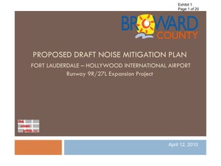 Exhibit 1
                                              Page 1 of 20




PROPOSED DRAFT NOISE MITIGATION PLAN
FORT LAUDERDALE – HOLLYWOOD INTERNATIONAL AIRPORT
           Runway 9R/27L Expansion Project




                                          April 12, 2010
 