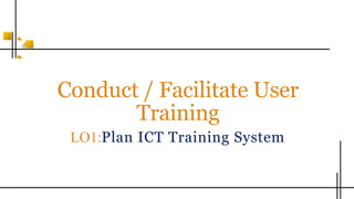 Conduct / Facilitate User
Training
LO1:Plan ICT Training System
 