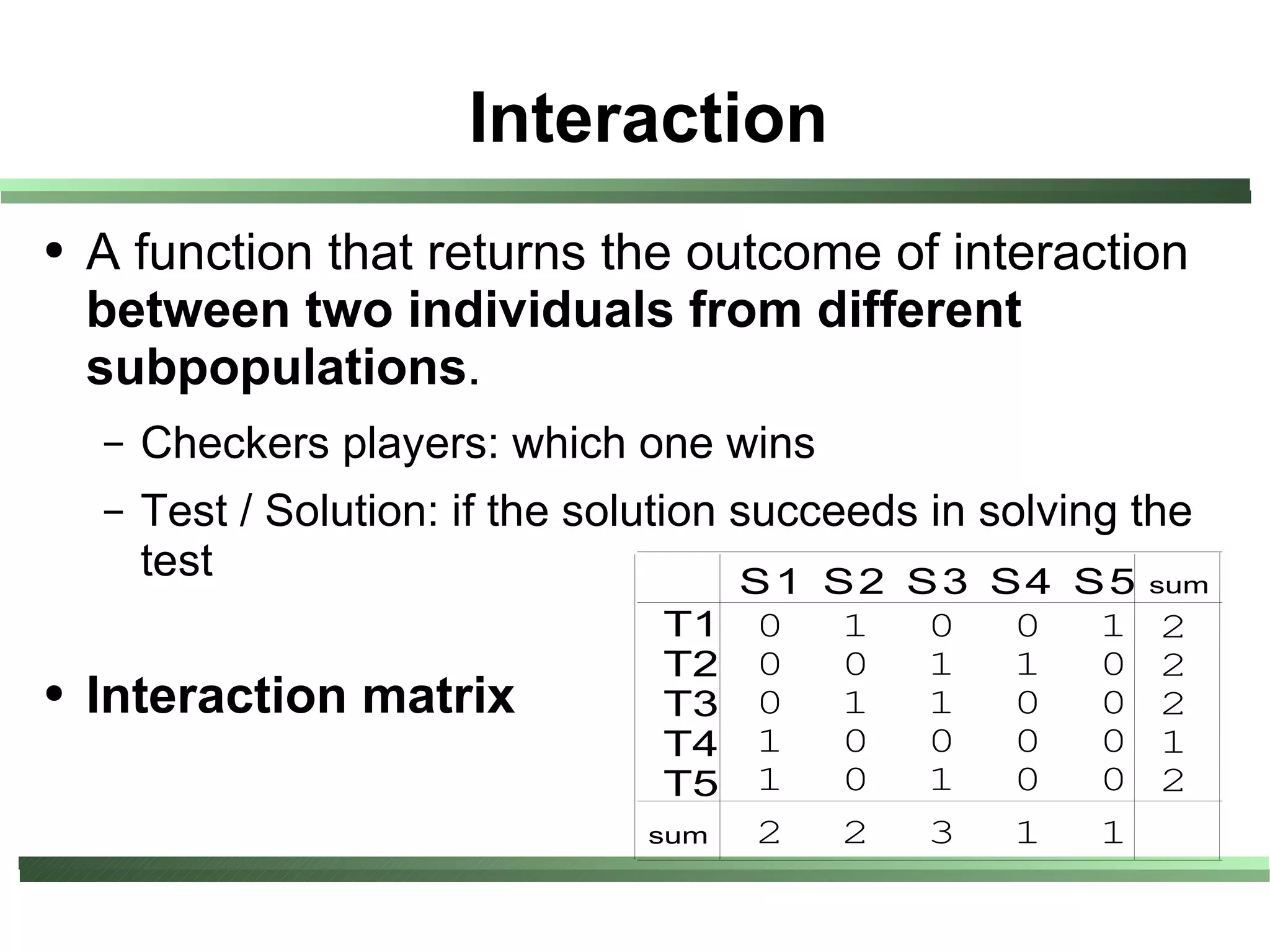 Interaction
●   A function that returns the outcome of interaction
    between two individuals from different
    subpopulations.
    –   Checkers players: which one wins
    –   Test / Solution: if the solution succeeds in solving the
        test                             S 1 S 2 S 3 S 4 S 5 sum
                                   T1   0   1    0   0    1   2
                                   T2   0   0    1   1    0   2
●   Interaction matrix             T3   0   1    1   0    0   2
                                   T4   1   0    0   0    0   1
                                   T5   1   0    1   0    0   2
                                  sum   2   2    3   1    1
 